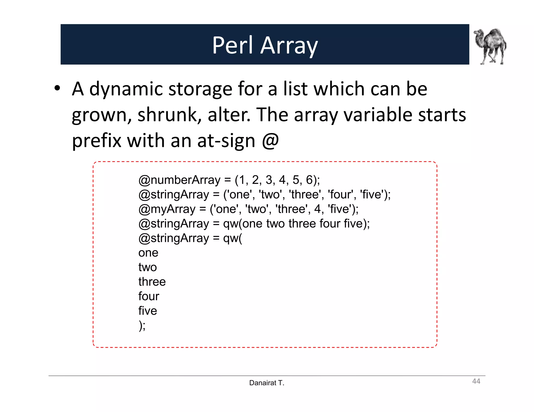 Danairat T.
Perl Array
• A dynamic storage for a list which can be
grown, shrunk, alter. The array variable starts
prefix with an at-sign @
44
@numberArray = (1, 2, 3, 4, 5, 6);
@stringArray = ('one', 'two', 'three', 'four', 'five');
@myArray = ('one', 'two', 'three', 4, 'five');
@stringArray = qw(one two three four five);
@stringArray = qw(
one
two
three
four
five
);
 