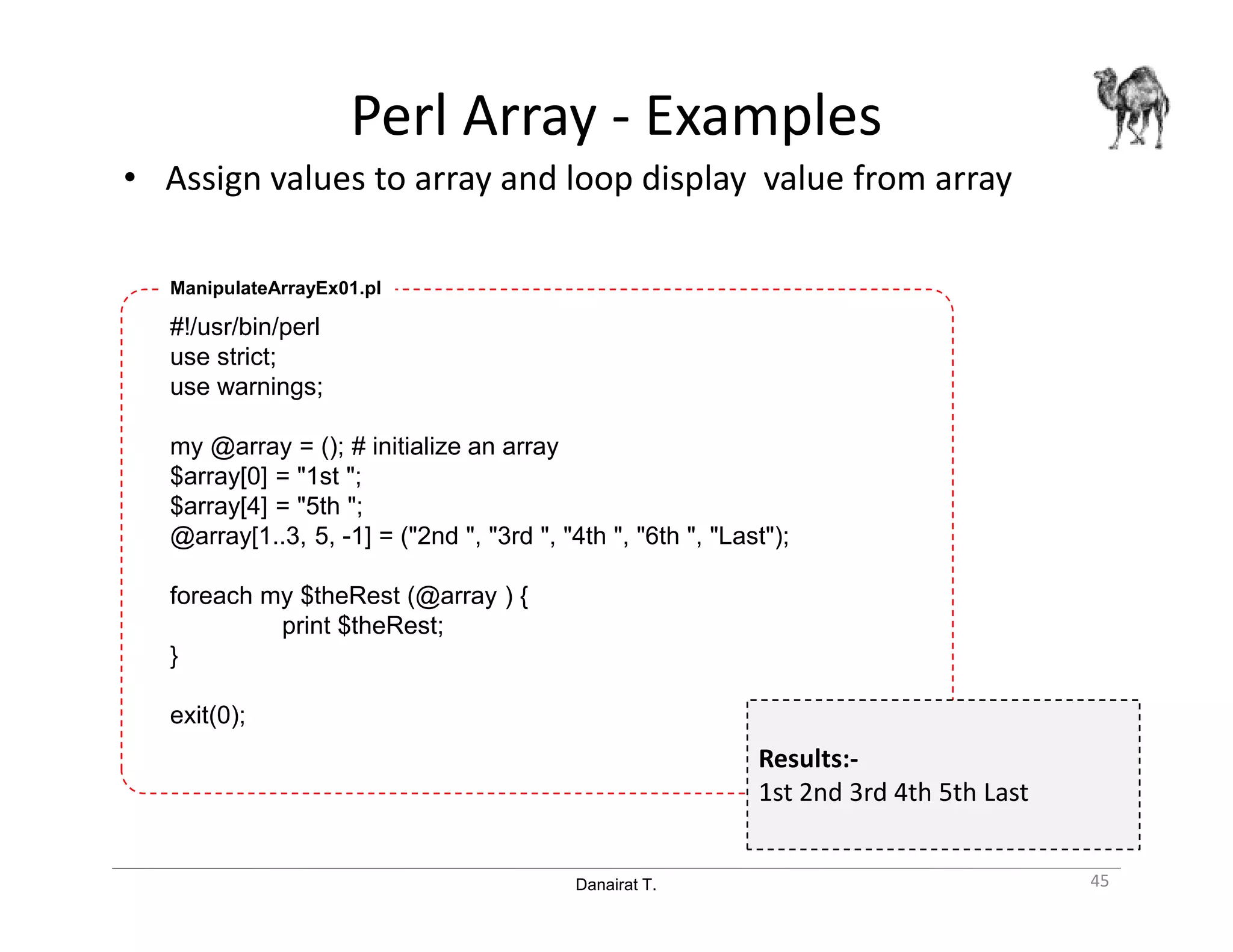 Danairat T.
Perl Array - Examples
• Assign values to array and loop display value from array
45
#!/usr/bin/perl
use strict;
use warnings;
my @array = (); # initialize an array
$array[0] = "1st ";
$array[4] = "5th ";
@array[1..3, 5, -1] = ("2nd ", "3rd ", "4th ", "6th ", "Last");
foreach my $theRest (@array ) {
print $theRest;
}
exit(0);
ManipulateArrayEx01.pl
Results:-
1st 2nd 3rd 4th 5th Last
 