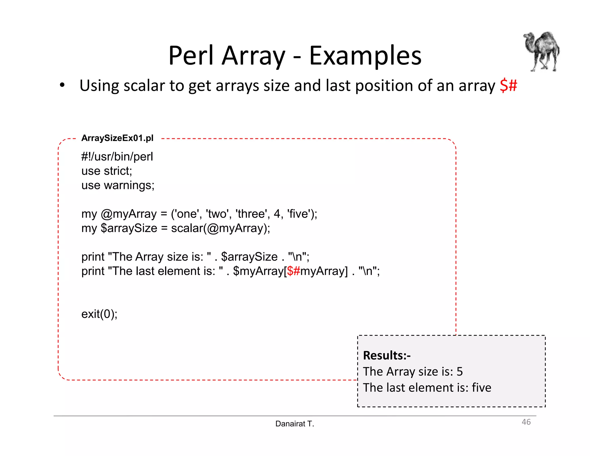 Danairat T.
Perl Array - Examples
• Using scalar to get arrays size and last position of an array $#
46
#!/usr/bin/perl
use strict;
use warnings;
my @myArray = ('one', 'two', 'three', 4, 'five');
my $arraySize = scalar(@myArray);
print "The Array size is: " . $arraySize . "n";
print "The last element is: " . $myArray[$#myArray] . "n";
exit(0);
ArraySizeEx01.pl
Results:-
The Array size is: 5
The last element is: five
 