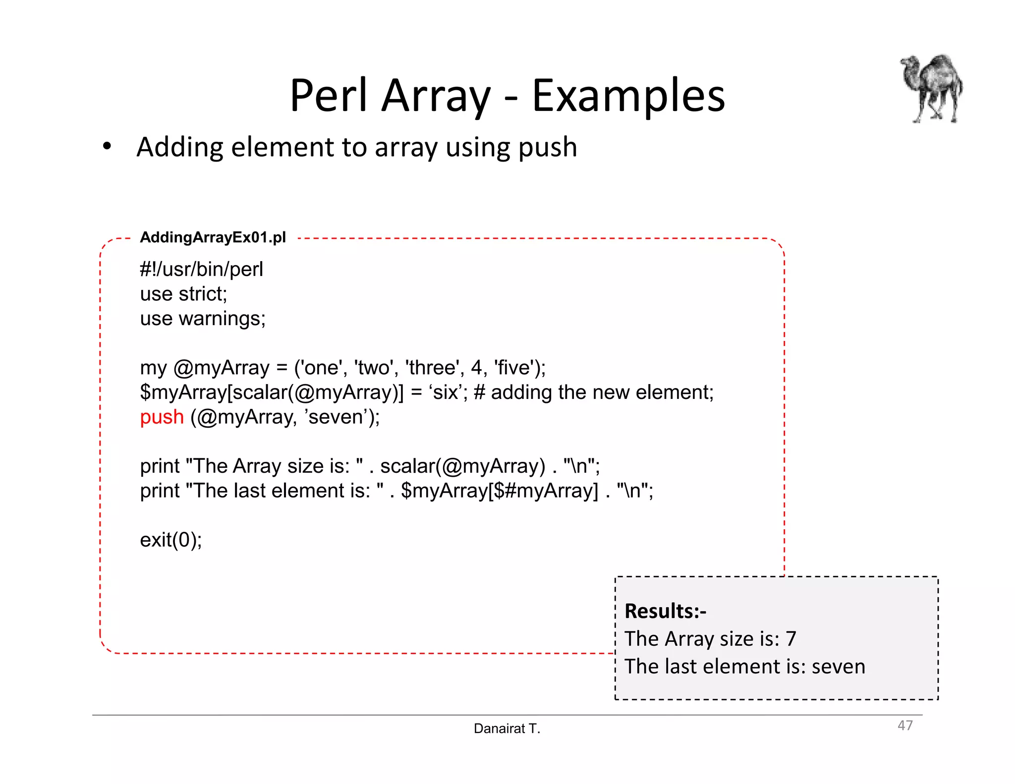 Danairat T.
Perl Array - Examples
• Adding element to array using push
47
#!/usr/bin/perl
use strict;
use warnings;
my @myArray = ('one', 'two', 'three', 4, 'five');
$myArray[scalar(@myArray)] = ‘six’; # adding the new element;
push (@myArray, ’seven’);
print "The Array size is: " . scalar(@myArray) . "n";
print "The last element is: " . $myArray[$#myArray] . "n";
exit(0);
AddingArrayEx01.pl
Results:-
The Array size is: 7
The last element is: seven
 
