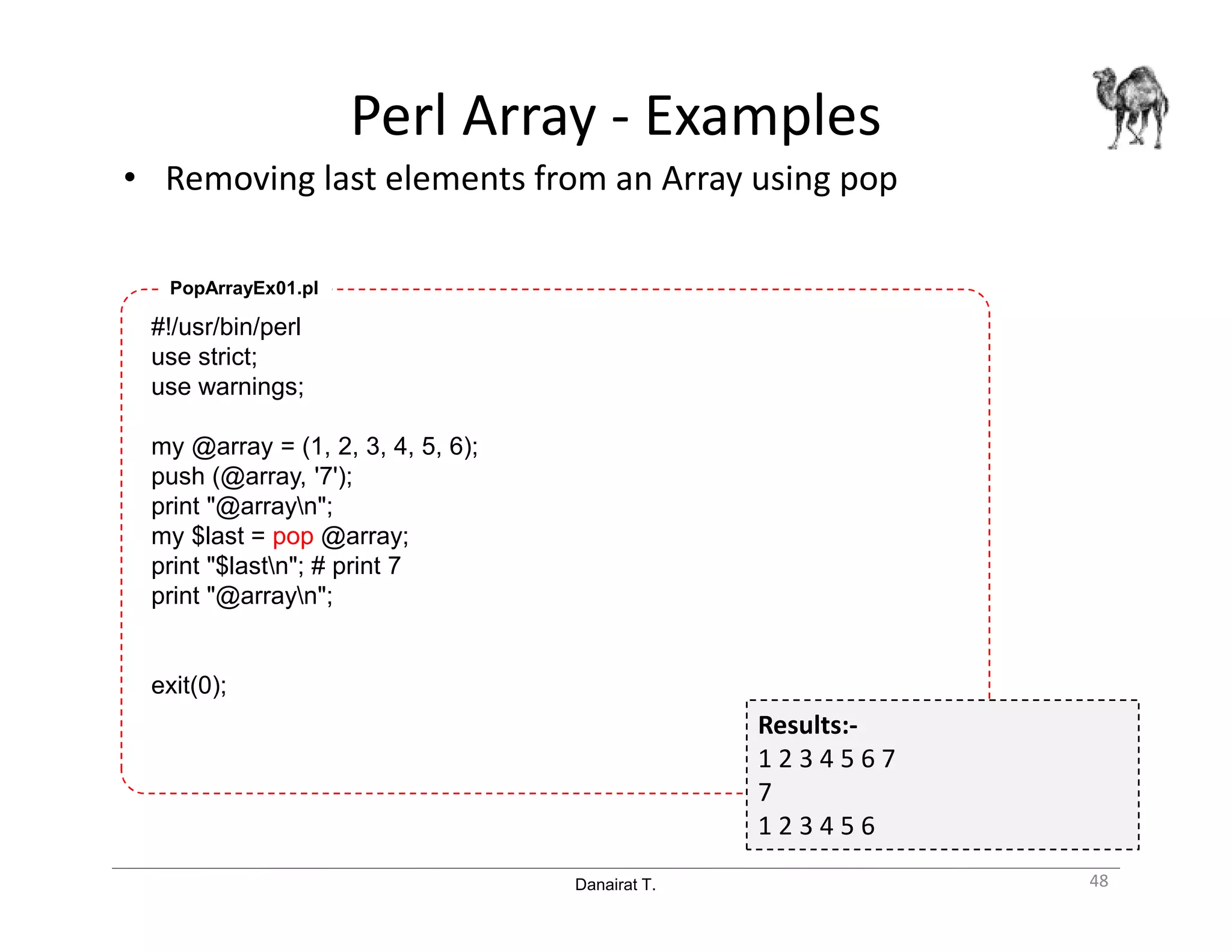 Danairat T.
Perl Array - Examples
• Removing last elements from an Array using pop
48
#!/usr/bin/perl
use strict;
use warnings;
my @array = (1, 2, 3, 4, 5, 6);
push (@array, '7');
print "@arrayn";
my $last = pop @array;
print "$lastn"; # print 7
print "@arrayn";
exit(0);
PopArrayEx01.pl
Results:-
1 2 3 4 5 6 7
7
1 2 3 4 5 6
 