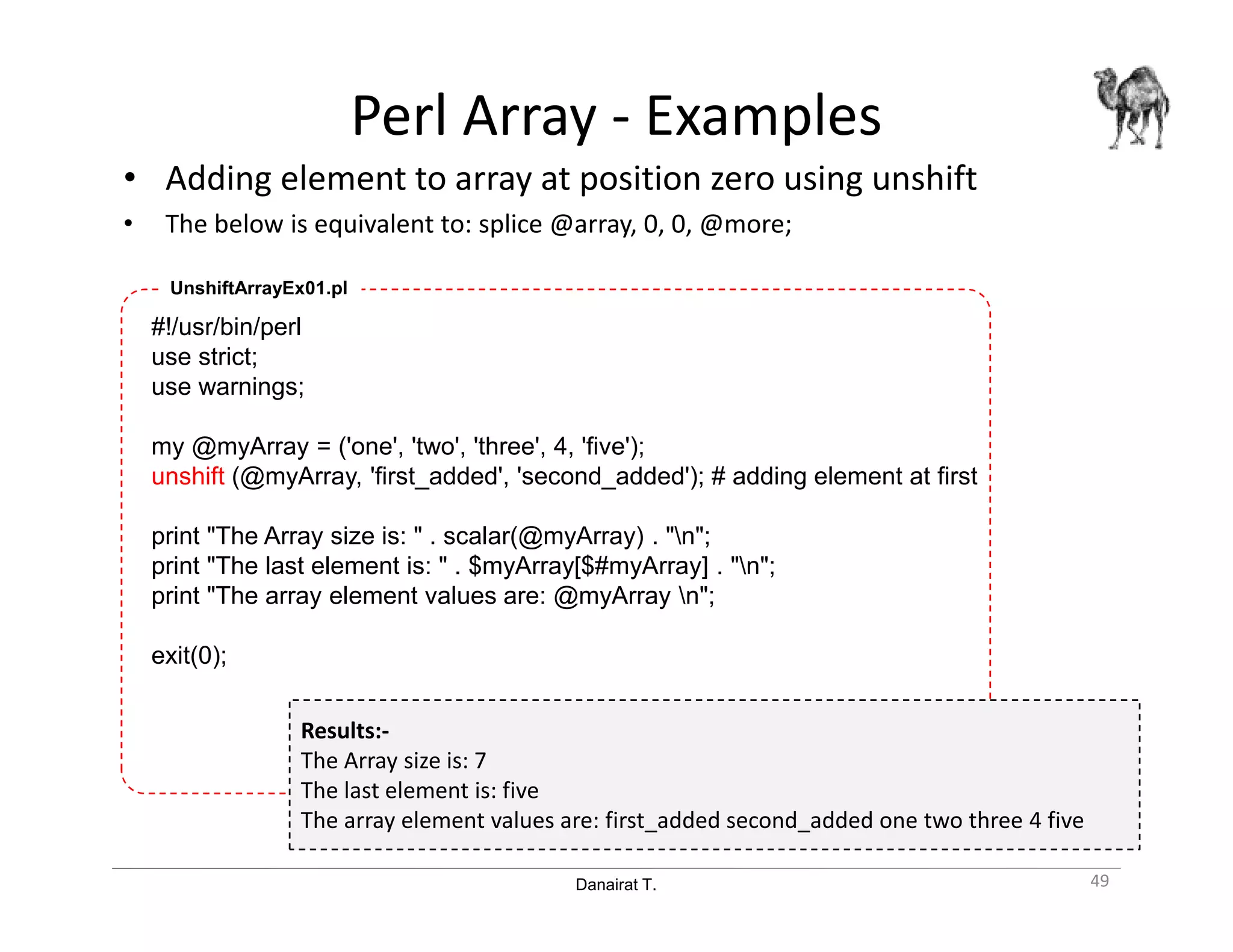 Danairat T.
Perl Array - Examples
• Adding element to array at position zero using unshift
• The below is equivalent to: splice @array, 0, 0, @more;
49
#!/usr/bin/perl
use strict;
use warnings;
my @myArray = ('one', 'two', 'three', 4, 'five');
unshift (@myArray, 'first_added', 'second_added'); # adding element at first
print "The Array size is: " . scalar(@myArray) . "n";
print "The last element is: " . $myArray[$#myArray] . "n";
print "The array element values are: @myArray n";
exit(0);
UnshiftArrayEx01.pl
Results:-
The Array size is: 7
The last element is: five
The array element values are: first_added second_added one two three 4 five
 