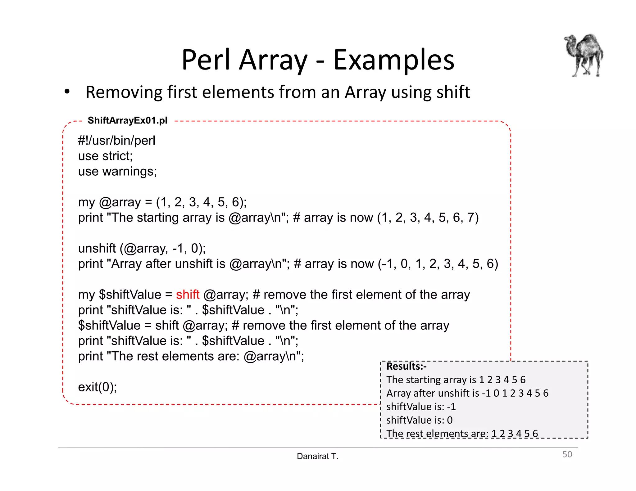 Danairat T.
Perl Array - Examples
• Removing first elements from an Array using shift
50
#!/usr/bin/perl
use strict;
use warnings;
my @array = (1, 2, 3, 4, 5, 6);
print "The starting array is @arrayn"; # array is now (1, 2, 3, 4, 5, 6, 7)
unshift (@array, -1, 0);
print "Array after unshift is @arrayn"; # array is now (-1, 0, 1, 2, 3, 4, 5, 6)
my $shiftValue = shift @array; # remove the first element of the array
print "shiftValue is: " . $shiftValue . "n";
$shiftValue = shift @array; # remove the first element of the array
print "shiftValue is: " . $shiftValue . "n";
print "The rest elements are: @arrayn";
exit(0);
ShiftArrayEx01.pl
Results:-
The starting array is 1 2 3 4 5 6
Array after unshift is -1 0 1 2 3 4 5 6
shiftValue is: -1
shiftValue is: 0
The rest elements are: 1 2 3 4 5 6
 