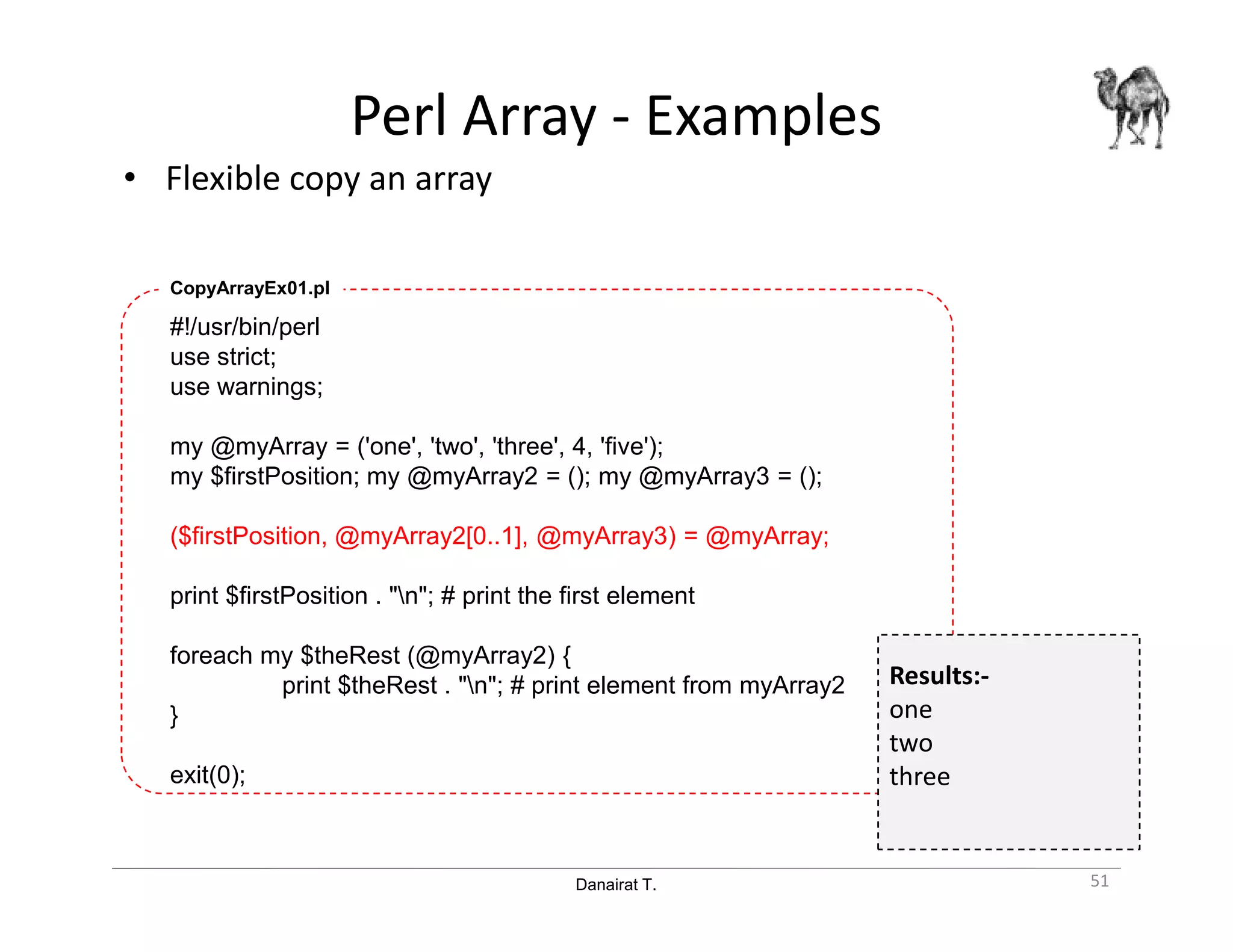 Danairat T.
Perl Array - Examples
• Flexible copy an array
51
#!/usr/bin/perl
use strict;
use warnings;
my @myArray = ('one', 'two', 'three', 4, 'five');
my $firstPosition; my @myArray2 = (); my @myArray3 = ();
($firstPosition, @myArray2[0..1], @myArray3) = @myArray;
print $firstPosition . "n"; # print the first element
foreach my $theRest (@myArray2) {
print $theRest . "n"; # print element from myArray2
}
exit(0);
CopyArrayEx01.pl
Results:-
one
two
three
 