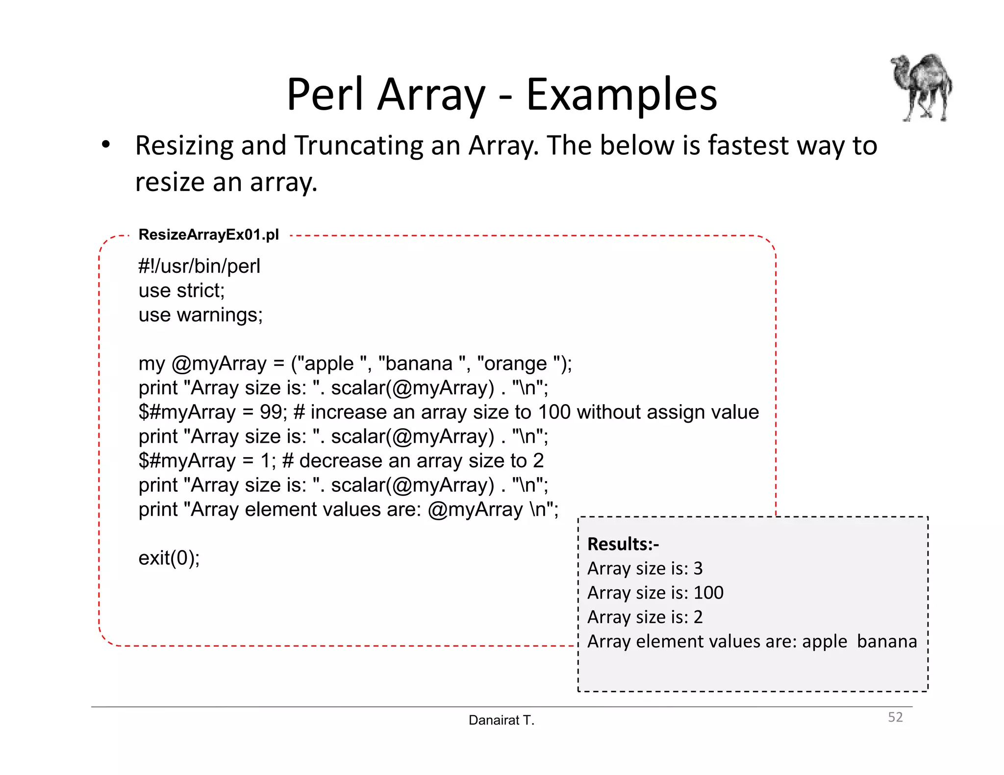 Danairat T.
Perl Array - Examples
• Resizing and Truncating an Array. The below is fastest way to
resize an array.
52
#!/usr/bin/perl
use strict;
use warnings;
my @myArray = ("apple ", "banana ", "orange ");
print "Array size is: ". scalar(@myArray) . "n";
$#myArray = 99; # increase an array size to 100 without assign value
print "Array size is: ". scalar(@myArray) . "n";
$#myArray = 1; # decrease an array size to 2
print "Array size is: ". scalar(@myArray) . "n";
print "Array element values are: @myArray n";
exit(0);
ResizeArrayEx01.pl
Results:-
Array size is: 3
Array size is: 100
Array size is: 2
Array element values are: apple banana
 