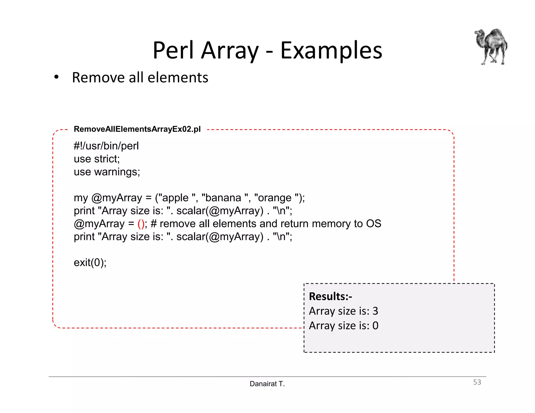 Danairat T.
Perl Array - Examples
• Remove all elements
53
#!/usr/bin/perl
use strict;
use warnings;
my @myArray = ("apple ", "banana ", "orange ");
print "Array size is: ". scalar(@myArray) . "n";
@myArray = (); # remove all elements and return memory to OS
print "Array size is: ". scalar(@myArray) . "n";
exit(0);
RemoveAllElementsArrayEx02.pl
Results:-
Array size is: 3
Array size is: 0
 