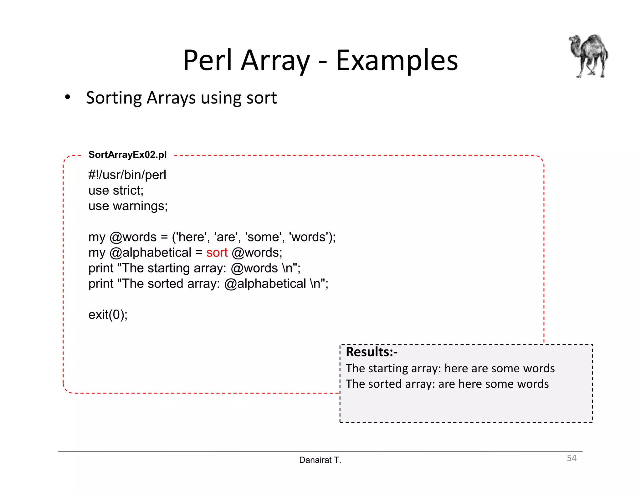 Danairat T.
Perl Array - Examples
• Sorting Arrays using sort
54
#!/usr/bin/perl
use strict;
use warnings;
my @words = ('here', 'are', 'some', 'words');
my @alphabetical = sort @words;
print "The starting array: @words n";
print "The sorted array: @alphabetical n";
exit(0);
SortArrayEx02.pl
Results:-
The starting array: here are some words
The sorted array: are here some words
 