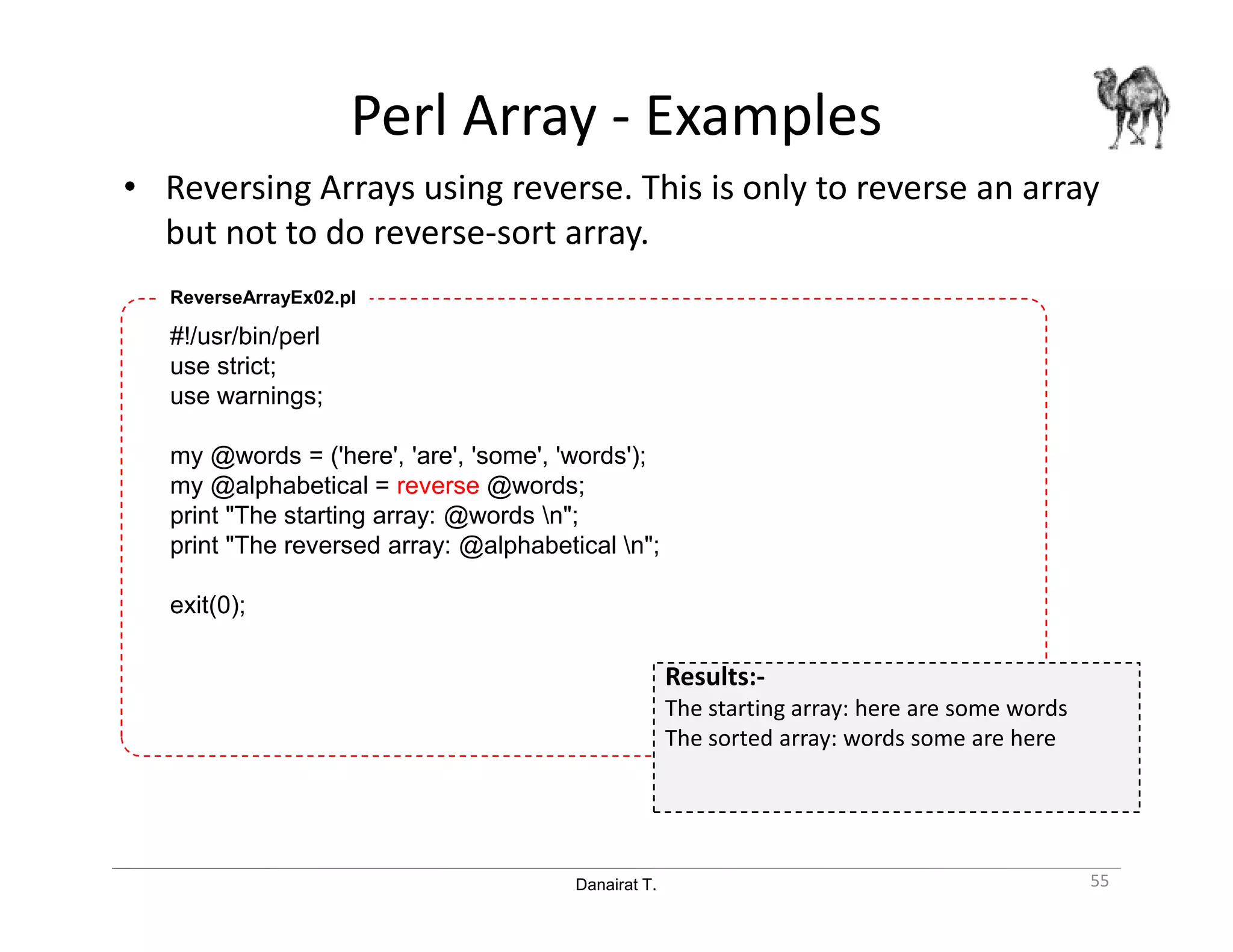 Danairat T.
Perl Array - Examples
• Reversing Arrays using reverse. This is only to reverse an array
but not to do reverse-sort array.
55
#!/usr/bin/perl
use strict;
use warnings;
my @words = ('here', 'are', 'some', 'words');
my @alphabetical = reverse @words;
print "The starting array: @words n";
print "The reversed array: @alphabetical n";
exit(0);
ReverseArrayEx02.pl
Results:-
The starting array: here are some words
The sorted array: words some are here
 