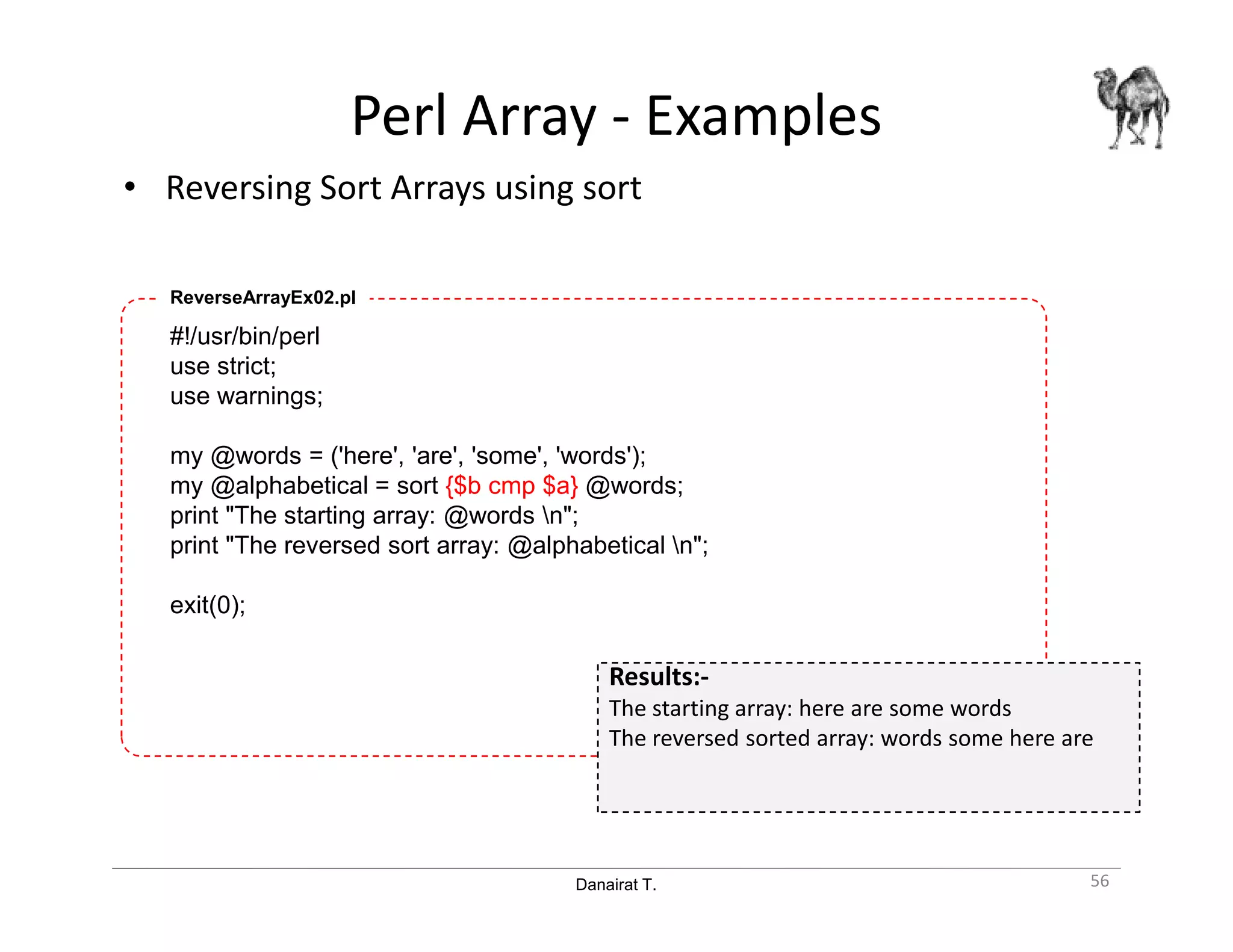 Danairat T.
Perl Array - Examples
• Reversing Sort Arrays using sort
56
#!/usr/bin/perl
use strict;
use warnings;
my @words = ('here', 'are', 'some', 'words');
my @alphabetical = sort {$b cmp $a} @words;
print "The starting array: @words n";
print "The reversed sort array: @alphabetical n";
exit(0);
ReverseArrayEx02.pl
Results:-
The starting array: here are some words
The reversed sorted array: words some here are
 