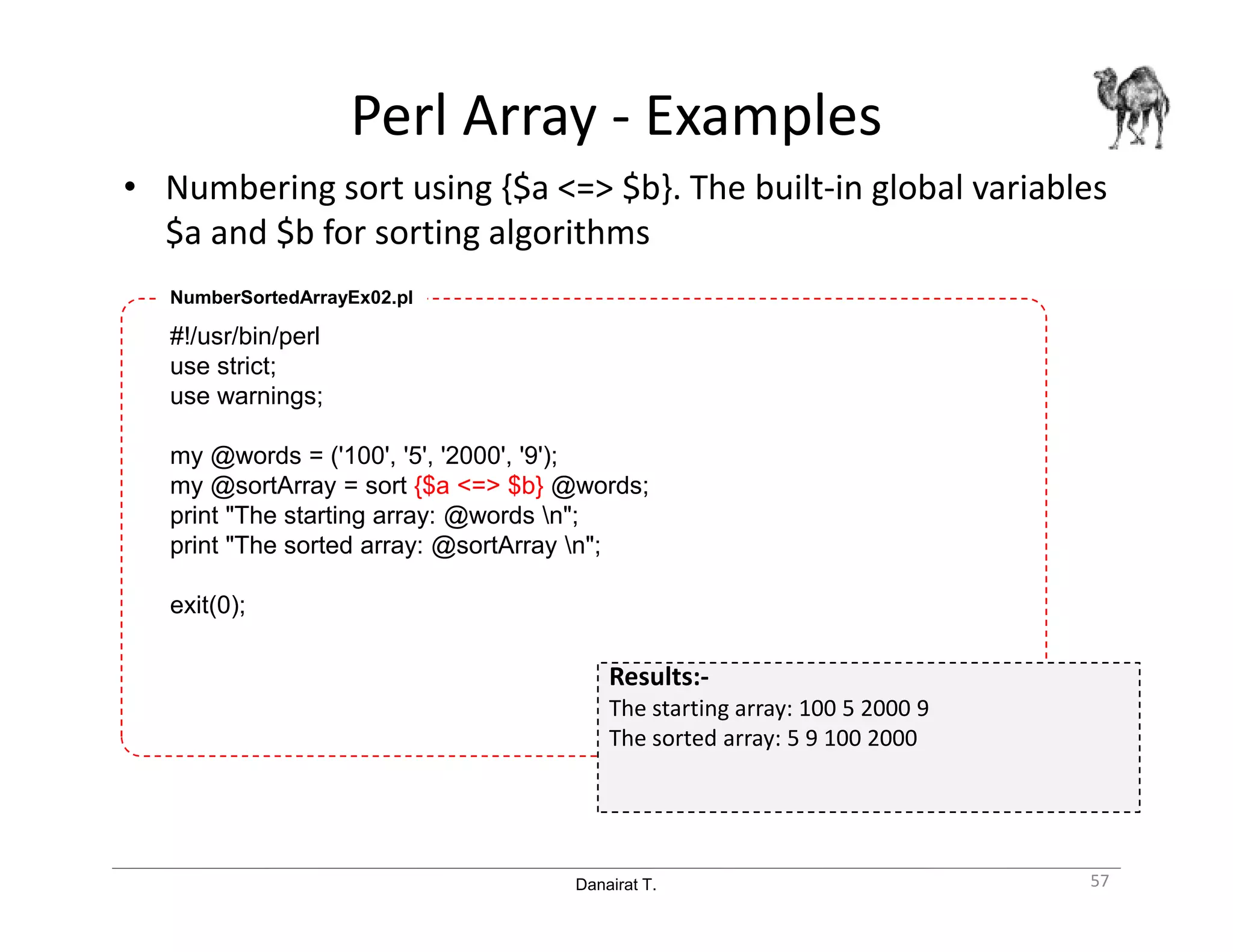 Danairat T.
Perl Array - Examples
• Numbering sort using {$a <=> $b}. The built-in global variables
$a and $b for sorting algorithms
57
#!/usr/bin/perl
use strict;
use warnings;
my @words = ('100', '5', '2000', '9');
my @sortArray = sort {$a <=> $b} @words;
print "The starting array: @words n";
print "The sorted array: @sortArray n";
exit(0);
NumberSortedArrayEx02.pl
Results:-
The starting array: 100 5 2000 9
The sorted array: 5 9 100 2000
 