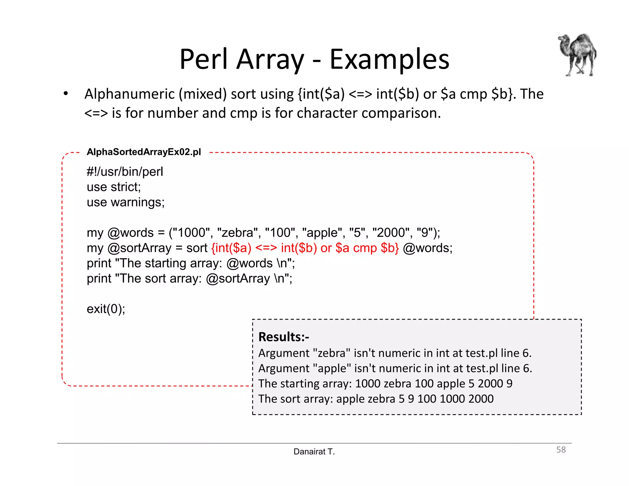 Danairat T.
Perl Array - Examples
• Alphanumeric (mixed) sort using {int($a) <=> int($b) or $a cmp $b}. The
<=> is for number and cmp is for character comparison.
58
#!/usr/bin/perl
use strict;
use warnings;
my @words = ("1000", "zebra", "100", "apple", "5", "2000", "9");
my @sortArray = sort {int($a) <=> int($b) or $a cmp $b} @words;
print "The starting array: @words n";
print "The sort array: @sortArray n";
exit(0);
AlphaSortedArrayEx02.pl
Results:-
Argument "zebra" isn't numeric in int at test.pl line 6.
Argument "apple" isn't numeric in int at test.pl line 6.
The starting array: 1000 zebra 100 apple 5 2000 9
The sort array: apple zebra 5 9 100 1000 2000
 