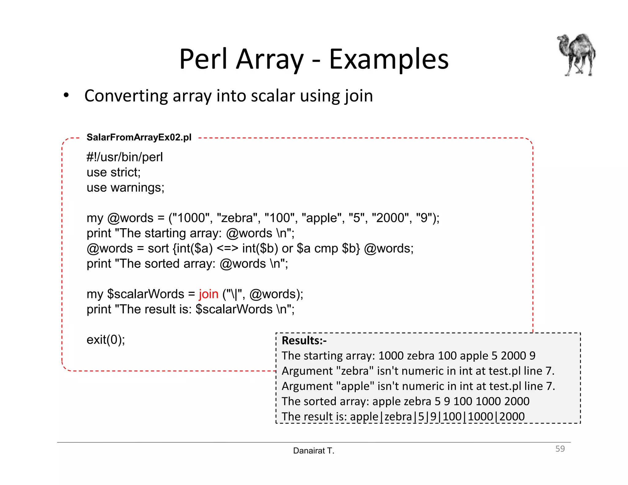 Danairat T.
Perl Array - Examples
• Converting array into scalar using join
59
#!/usr/bin/perl
use strict;
use warnings;
my @words = ("1000", "zebra", "100", "apple", "5", "2000", "9");
print "The starting array: @words n";
@words = sort {int($a) <=> int($b) or $a cmp $b} @words;
print "The sorted array: @words n";
my $scalarWords = join ("|", @words);
print "The result is: $scalarWords n";
exit(0);
SalarFromArrayEx02.pl
Results:-
The starting array: 1000 zebra 100 apple 5 2000 9
Argument "zebra" isn't numeric in int at test.pl line 7.
Argument "apple" isn't numeric in int at test.pl line 7.
The sorted array: apple zebra 5 9 100 1000 2000
The result is: apple|zebra|5|9|100|1000|2000
 
