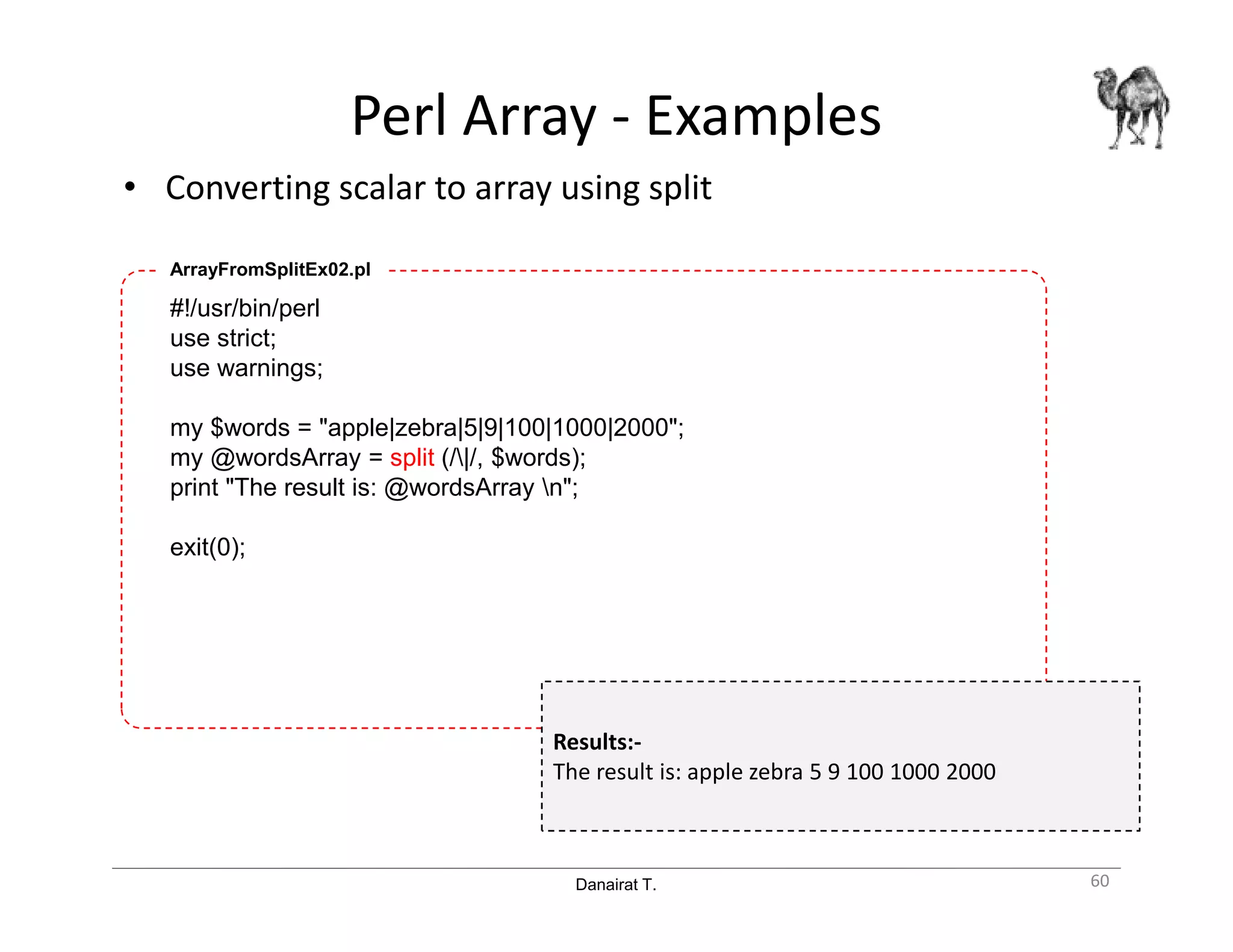 Danairat T.
Perl Array - Examples
• Converting scalar to array using split
60
#!/usr/bin/perl
use strict;
use warnings;
my $words = "apple|zebra|5|9|100|1000|2000";
my @wordsArray = split (/|/, $words);
print "The result is: @wordsArray n";
exit(0);
ArrayFromSplitEx02.pl
Results:-
The result is: apple zebra 5 9 100 1000 2000
 