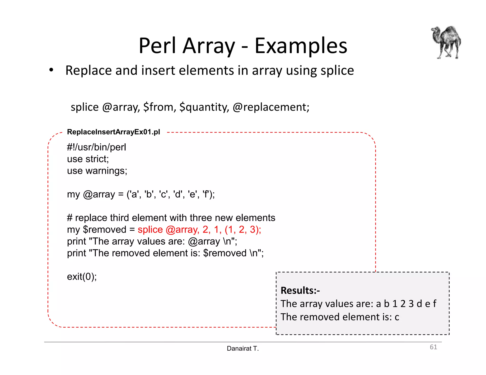 Danairat T.
Perl Array - Examples
• Replace and insert elements in array using splice
splice @array, $from, $quantity, @replacement;
61
#!/usr/bin/perl
use strict;
use warnings;
my @array = ('a', 'b', 'c', 'd', 'e', 'f');
# replace third element with three new elements
my $removed = splice @array, 2, 1, (1, 2, 3);
print "The array values are: @array n";
print "The removed element is: $removed n";
exit(0);
ReplaceInsertArrayEx01.pl
Results:-
The array values are: a b 1 2 3 d e f
The removed element is: c
 