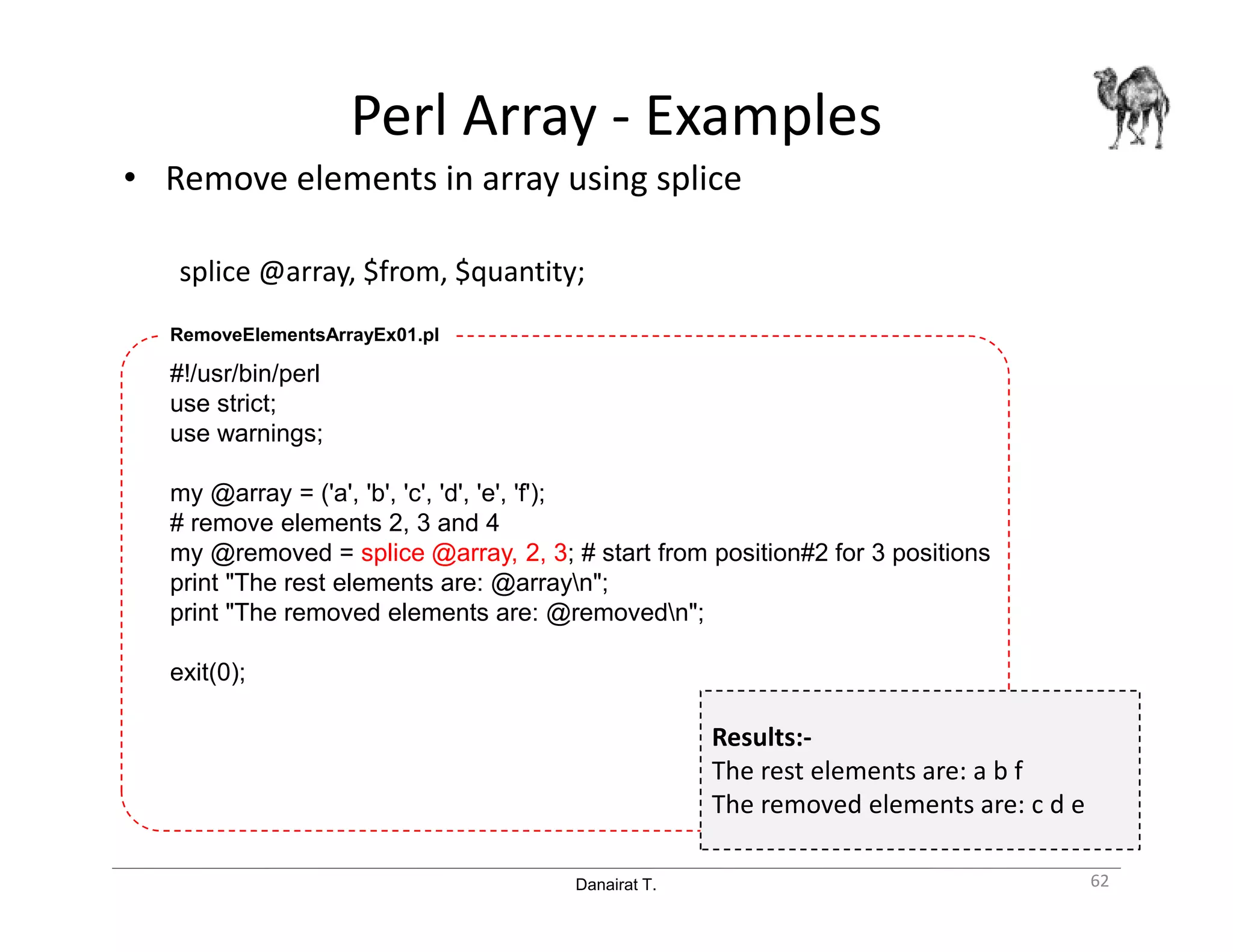 Danairat T.
Perl Array - Examples
• Remove elements in array using splice
splice @array, $from, $quantity;
62
#!/usr/bin/perl
use strict;
use warnings;
my @array = ('a', 'b', 'c', 'd', 'e', 'f');
# remove elements 2, 3 and 4
my @removed = splice @array, 2, 3; # start from position#2 for 3 positions
print "The rest elements are: @arrayn";
print "The removed elements are: @removedn";
exit(0);
RemoveElementsArrayEx01.pl
Results:-
The rest elements are: a b f
The removed elements are: c d e
 