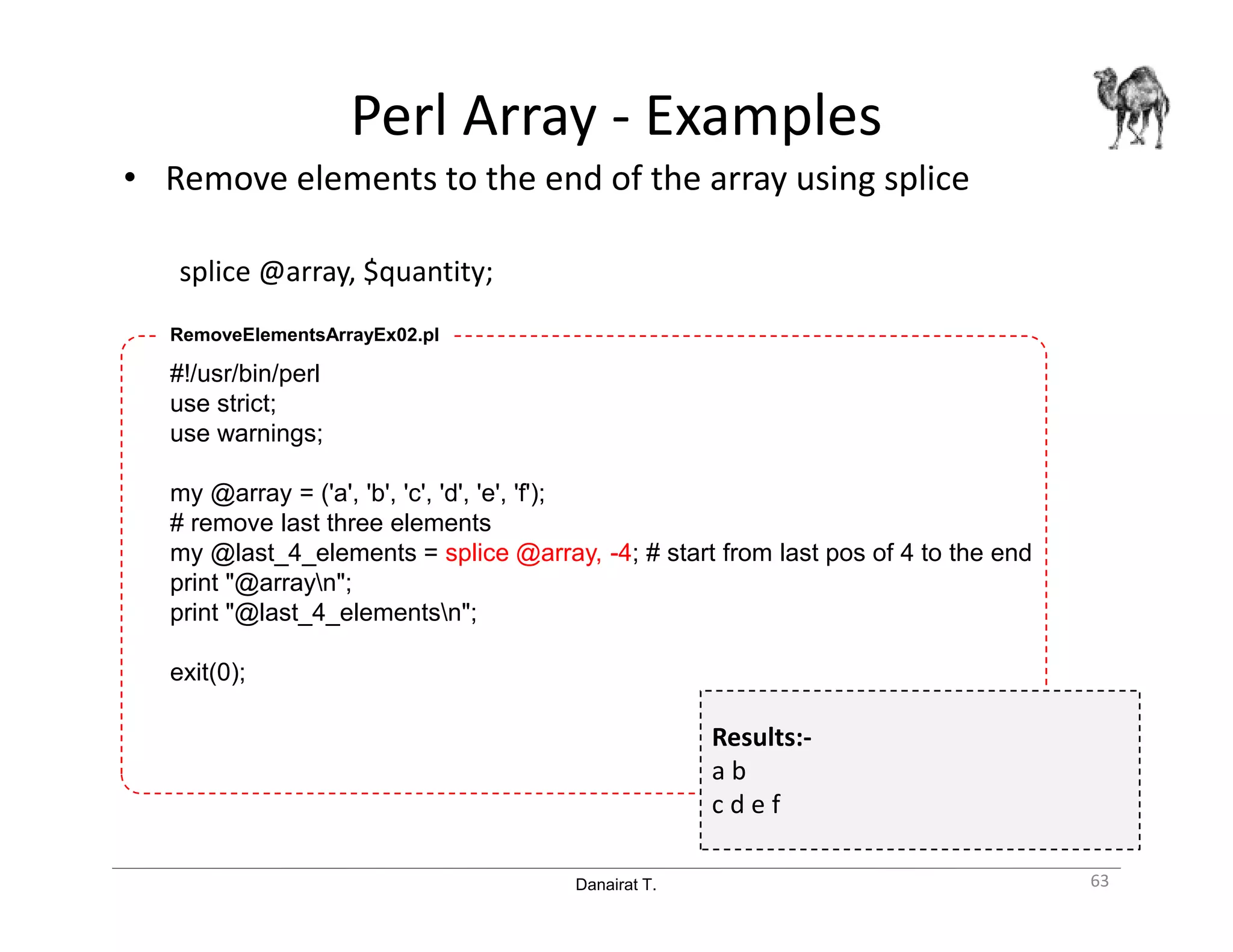 Danairat T.
Perl Array - Examples
• Remove elements to the end of the array using splice
splice @array, $quantity;
63
#!/usr/bin/perl
use strict;
use warnings;
my @array = ('a', 'b', 'c', 'd', 'e', 'f');
# remove last three elements
my @last_4_elements = splice @array, -4; # start from last pos of 4 to the end
print "@arrayn";
print "@last_4_elementsn";
exit(0);
RemoveElementsArrayEx02.pl
Results:-
a b
c d e f
 