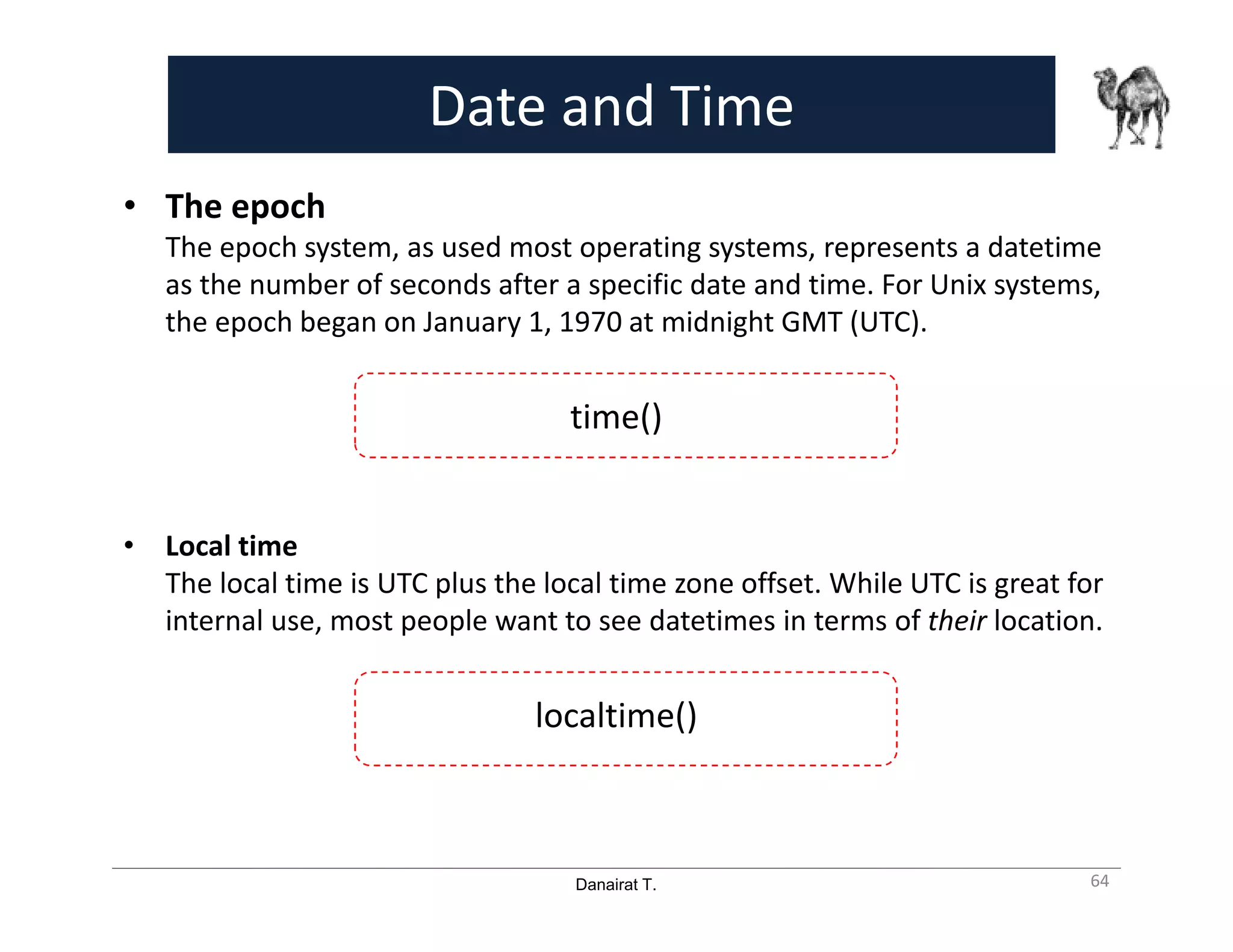 Danairat T.
Date and Time
• The epoch
The epoch system, as used most operating systems, represents a datetime
as the number of seconds after a specific date and time. For Unix systems,
the epoch began on January 1, 1970 at midnight GMT (UTC).
time()
• Local time
The local time is UTC plus the local time zone offset. While UTC is great for
internal use, most people want to see datetimes in terms of their location.
localtime()
64
 