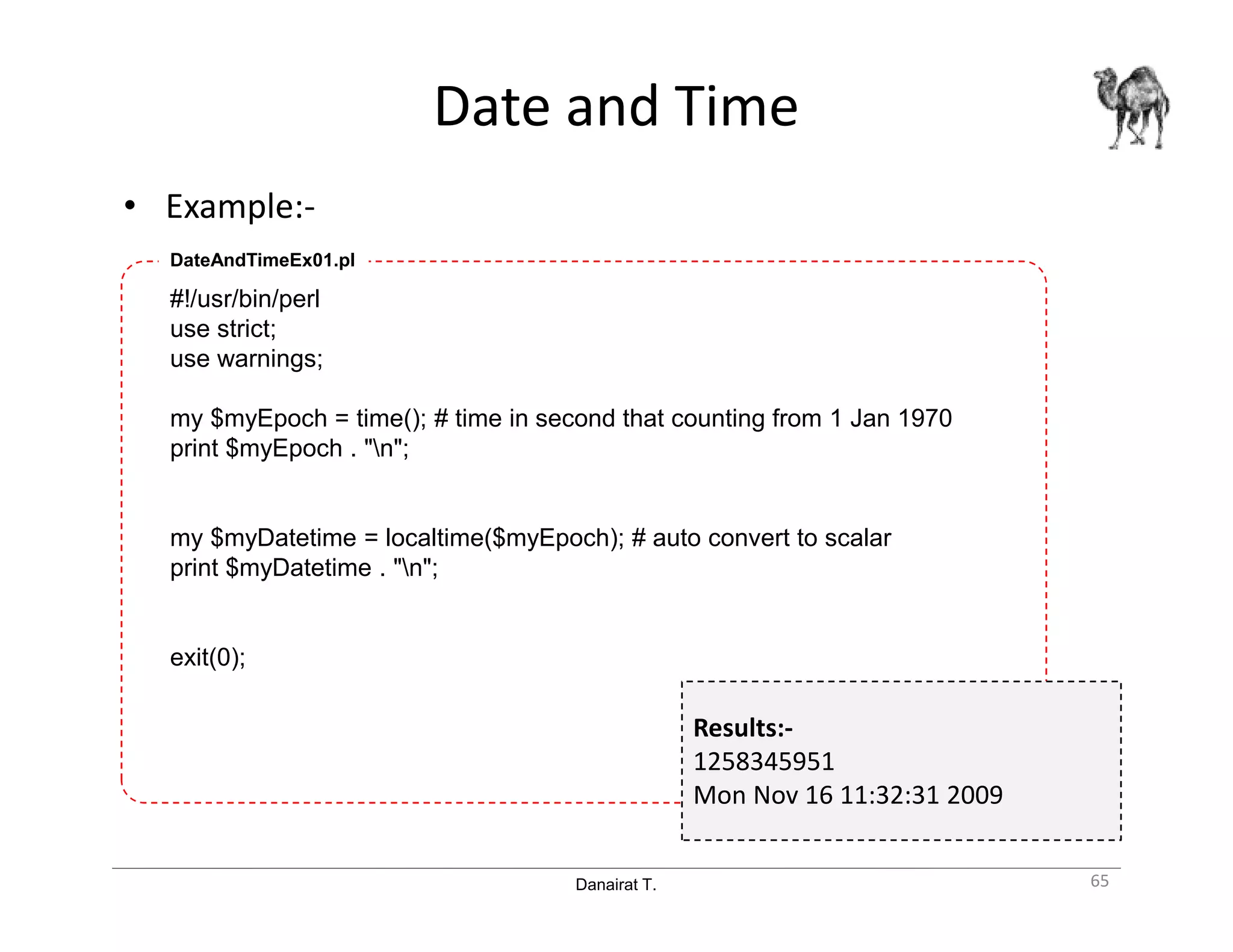 Danairat T.
Date and Time
• Example:-
65
#!/usr/bin/perl
use strict;
use warnings;
my $myEpoch = time(); # time in second that counting from 1 Jan 1970
print $myEpoch . "n";
my $myDatetime = localtime($myEpoch); # auto convert to scalar
print $myDatetime . "n";
exit(0);
DateAndTimeEx01.pl
Results:-
1258345951
Mon Nov 16 11:32:31 2009
 