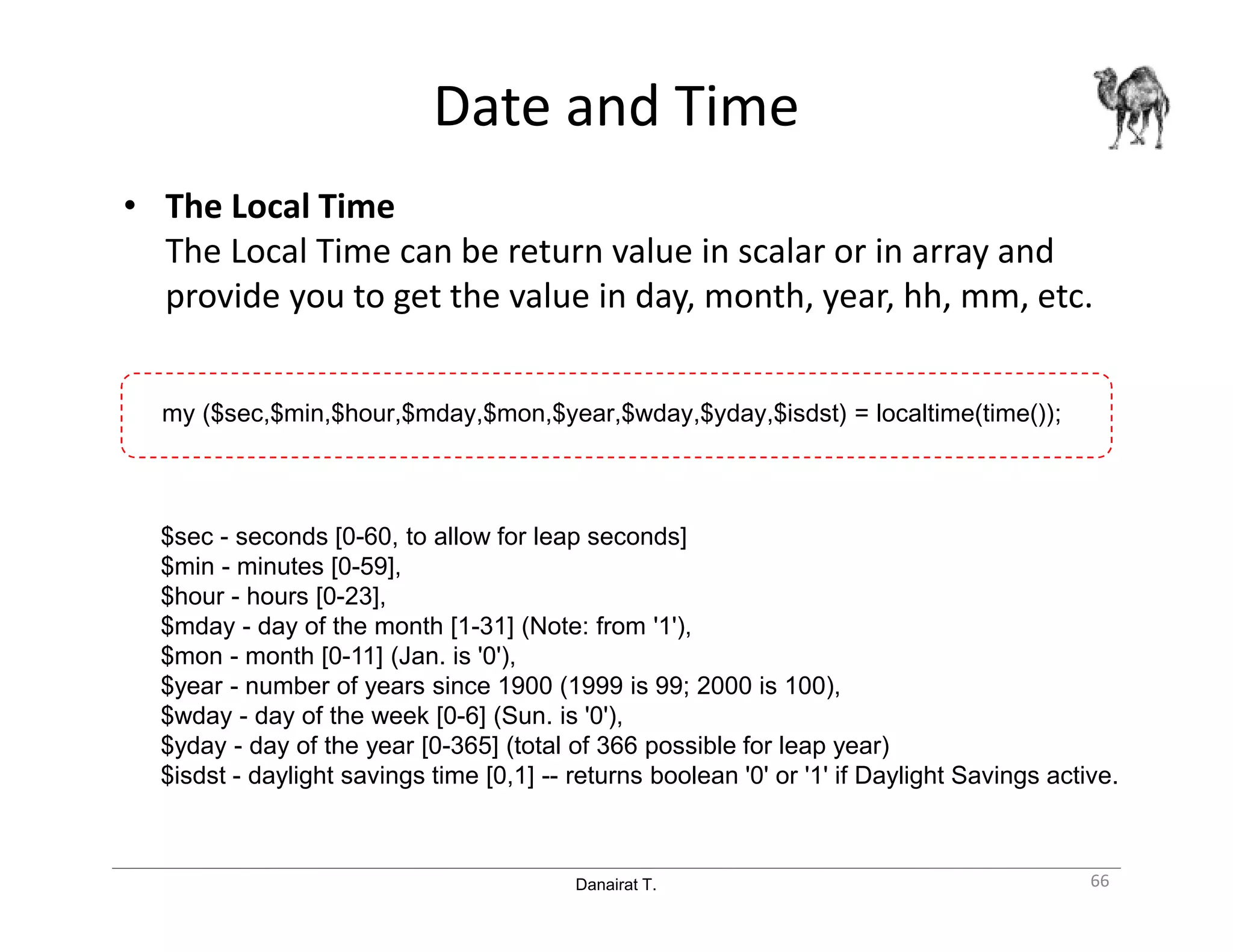 Danairat T.
Date and Time
• The Local Time
The Local Time can be return value in scalar or in array and
provide you to get the value in day, month, year, hh, mm, etc.
66
$sec - seconds [0-60, to allow for leap seconds]
$min - minutes [0-59],
$hour - hours [0-23],
$mday - day of the month [1-31] (Note: from '1'),
$mon - month [0-11] (Jan. is '0'),
$year - number of years since 1900 (1999 is 99; 2000 is 100),
$wday - day of the week [0-6] (Sun. is '0'),
$yday - day of the year [0-365] (total of 366 possible for leap year)
$isdst - daylight savings time [0,1] -- returns boolean '0' or '1' if Daylight Savings active.
my ($sec,$min,$hour,$mday,$mon,$year,$wday,$yday,$isdst) = localtime(time());
 
