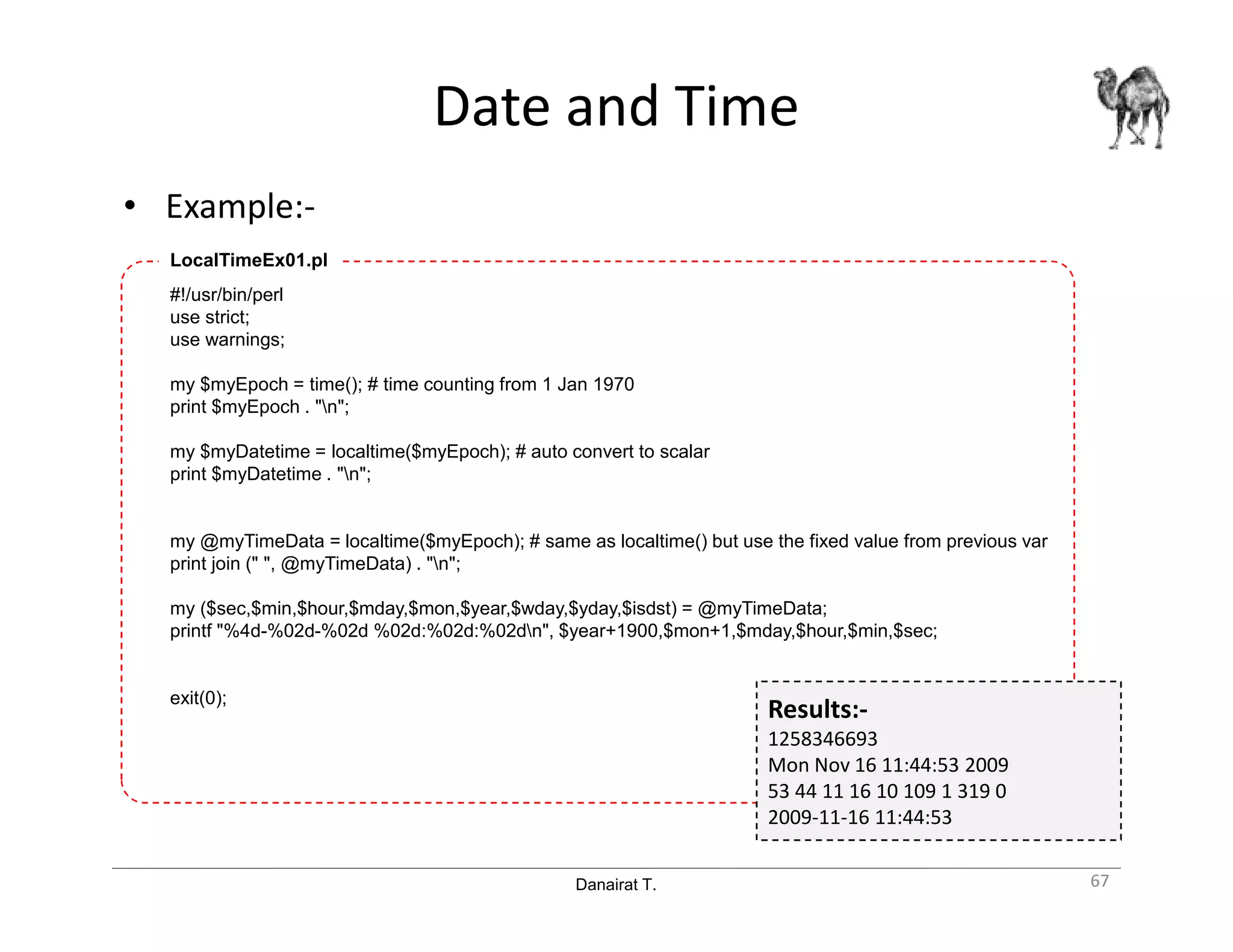 Danairat T.
Date and Time
• Example:-
67
#!/usr/bin/perl
use strict;
use warnings;
my $myEpoch = time(); # time counting from 1 Jan 1970
print $myEpoch . "n";
my $myDatetime = localtime($myEpoch); # auto convert to scalar
print $myDatetime . "n";
my @myTimeData = localtime($myEpoch); # same as localtime() but use the fixed value from previous var
print join (" ", @myTimeData) . "n";
my ($sec,$min,$hour,$mday,$mon,$year,$wday,$yday,$isdst) = @myTimeData;
printf "%4d-%02d-%02d %02d:%02d:%02dn", $year+1900,$mon+1,$mday,$hour,$min,$sec;
exit(0);
LocalTimeEx01.pl
Results:-
1258346693
Mon Nov 16 11:44:53 2009
53 44 11 16 10 109 1 319 0
2009-11-16 11:44:53
 