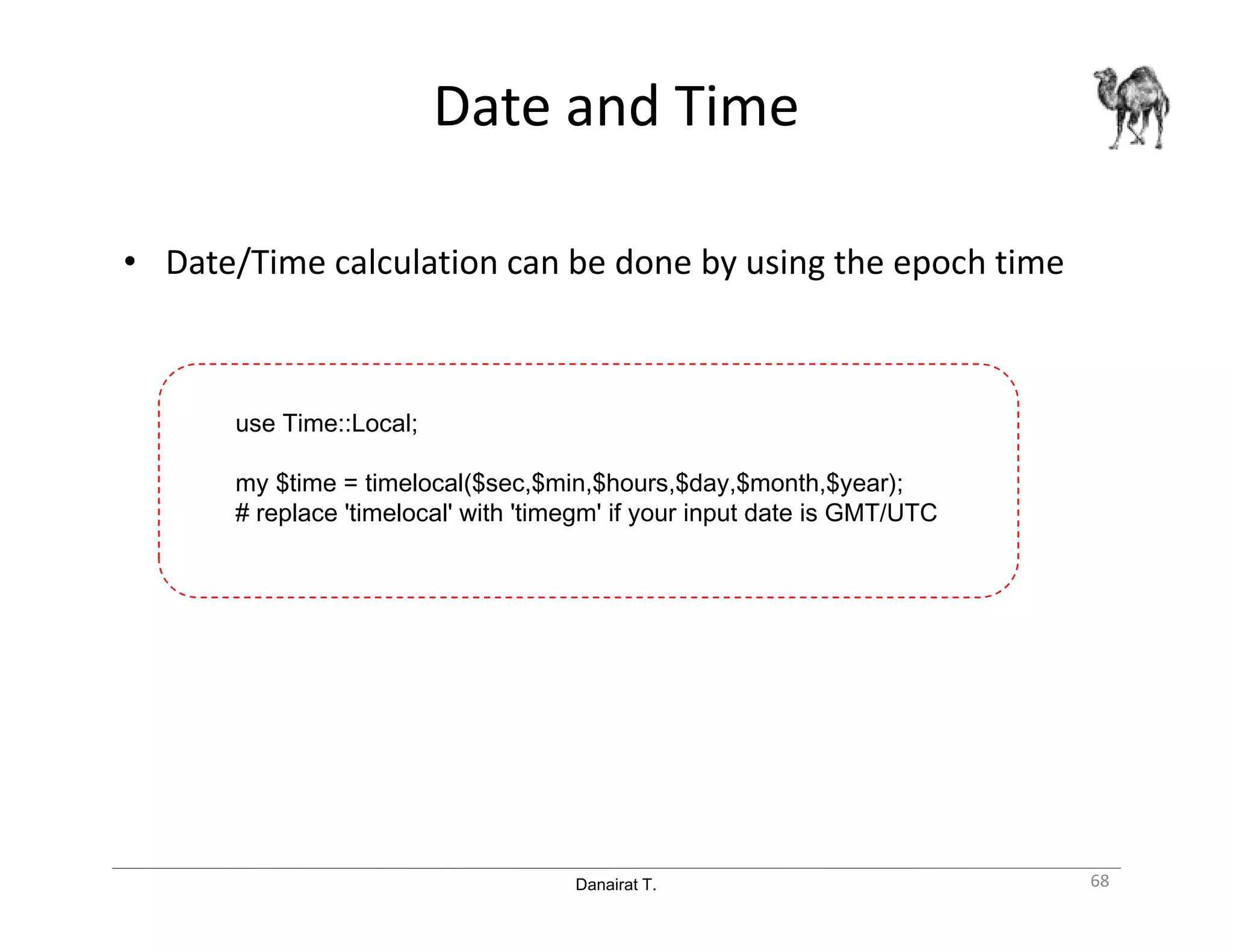 Danairat T.
Date and Time
• Date/Time calculation can be done by using the epoch time
68
use Time::Local;
my $time = timelocal($sec,$min,$hours,$day,$month,$year);
# replace 'timelocal' with 'timegm' if your input date is GMT/UTC
 