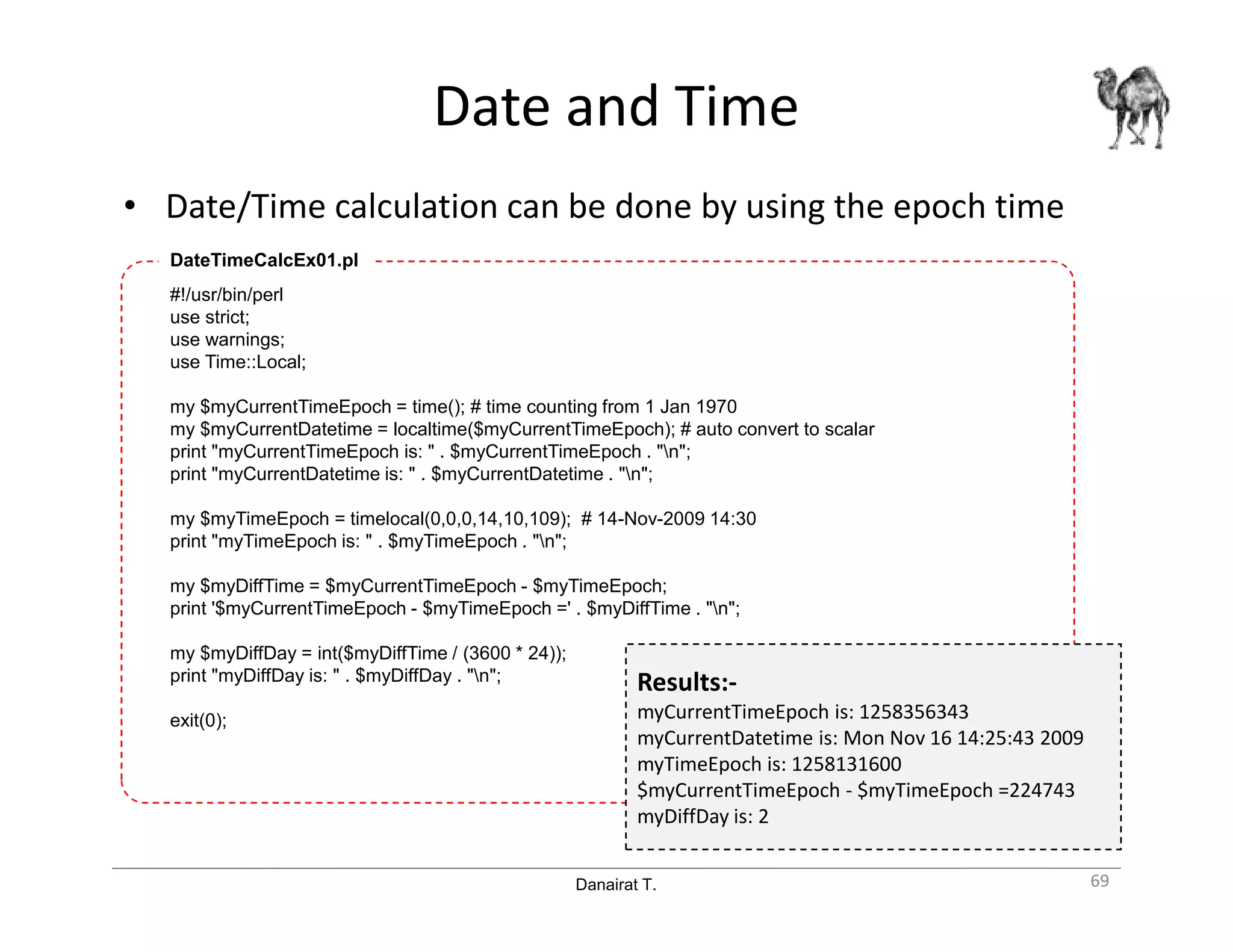 Danairat T.
Date and Time
• Date/Time calculation can be done by using the epoch time
69
#!/usr/bin/perl
use strict;
use warnings;
use Time::Local;
my $myCurrentTimeEpoch = time(); # time counting from 1 Jan 1970
my $myCurrentDatetime = localtime($myCurrentTimeEpoch); # auto convert to scalar
print "myCurrentTimeEpoch is: " . $myCurrentTimeEpoch . "n";
print "myCurrentDatetime is: " . $myCurrentDatetime . "n";
my $myTimeEpoch = timelocal(0,0,0,14,10,109); # 14-Nov-2009 14:30
print "myTimeEpoch is: " . $myTimeEpoch . "n";
my $myDiffTime = $myCurrentTimeEpoch - $myTimeEpoch;
print '$myCurrentTimeEpoch - $myTimeEpoch =' . $myDiffTime . "n";
my $myDiffDay = int($myDiffTime / (3600 * 24));
print "myDiffDay is: " . $myDiffDay . "n";
exit(0);
DateTimeCalcEx01.pl
Results:-
myCurrentTimeEpoch is: 1258356343
myCurrentDatetime is: Mon Nov 16 14:25:43 2009
myTimeEpoch is: 1258131600
$myCurrentTimeEpoch - $myTimeEpoch =224743
myDiffDay is: 2
 