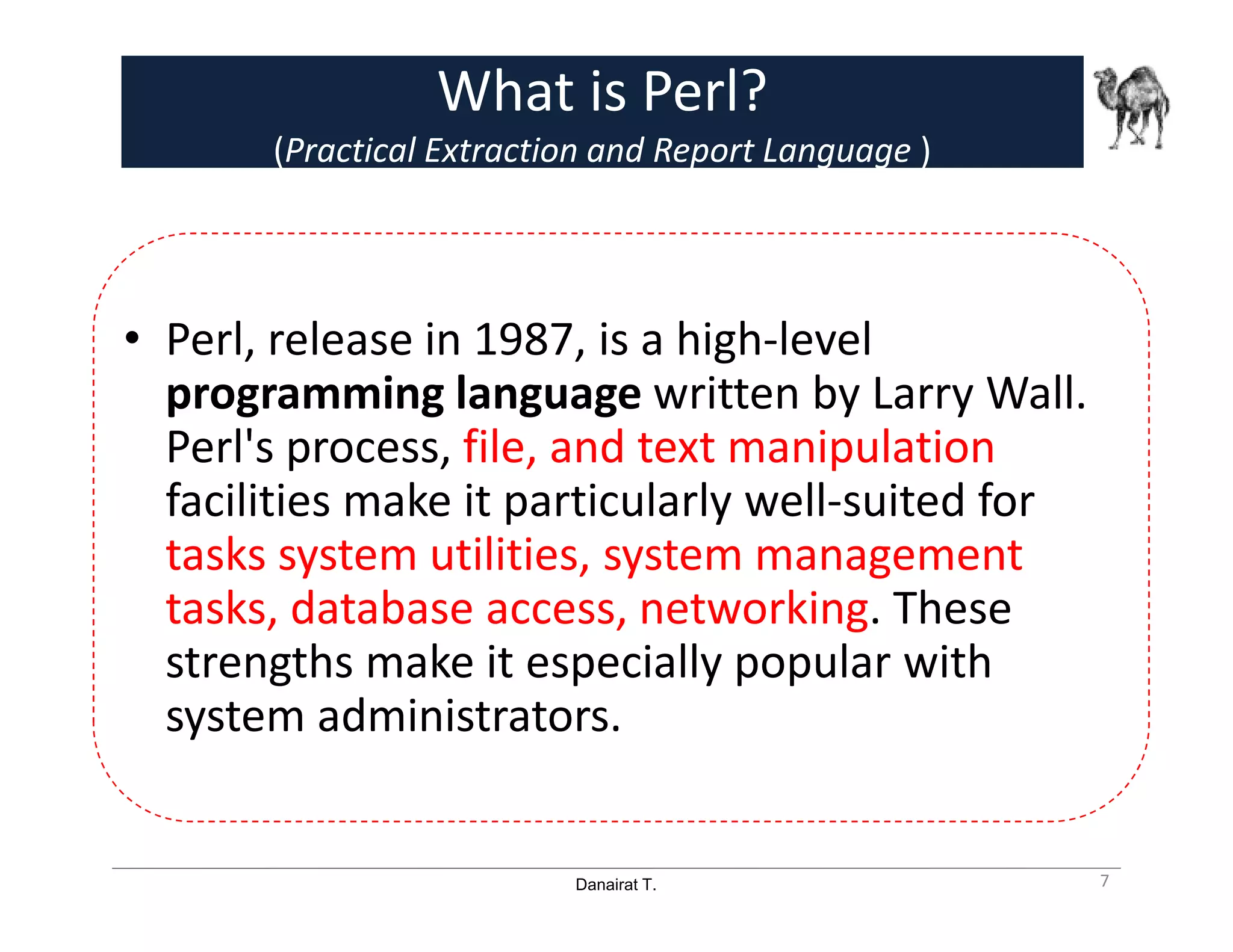 Danairat T.
What is Perl?
(Practical Extraction and Report Language )
• Perl, release in 1987, is a high-level
programming language written by Larry Wall.
Perl's process, file, and text manipulation
facilities make it particularly well-suited for
tasks system utilities, system management
tasks, database access, networking. These
strengths make it especially popular with
system administrators.
7
 