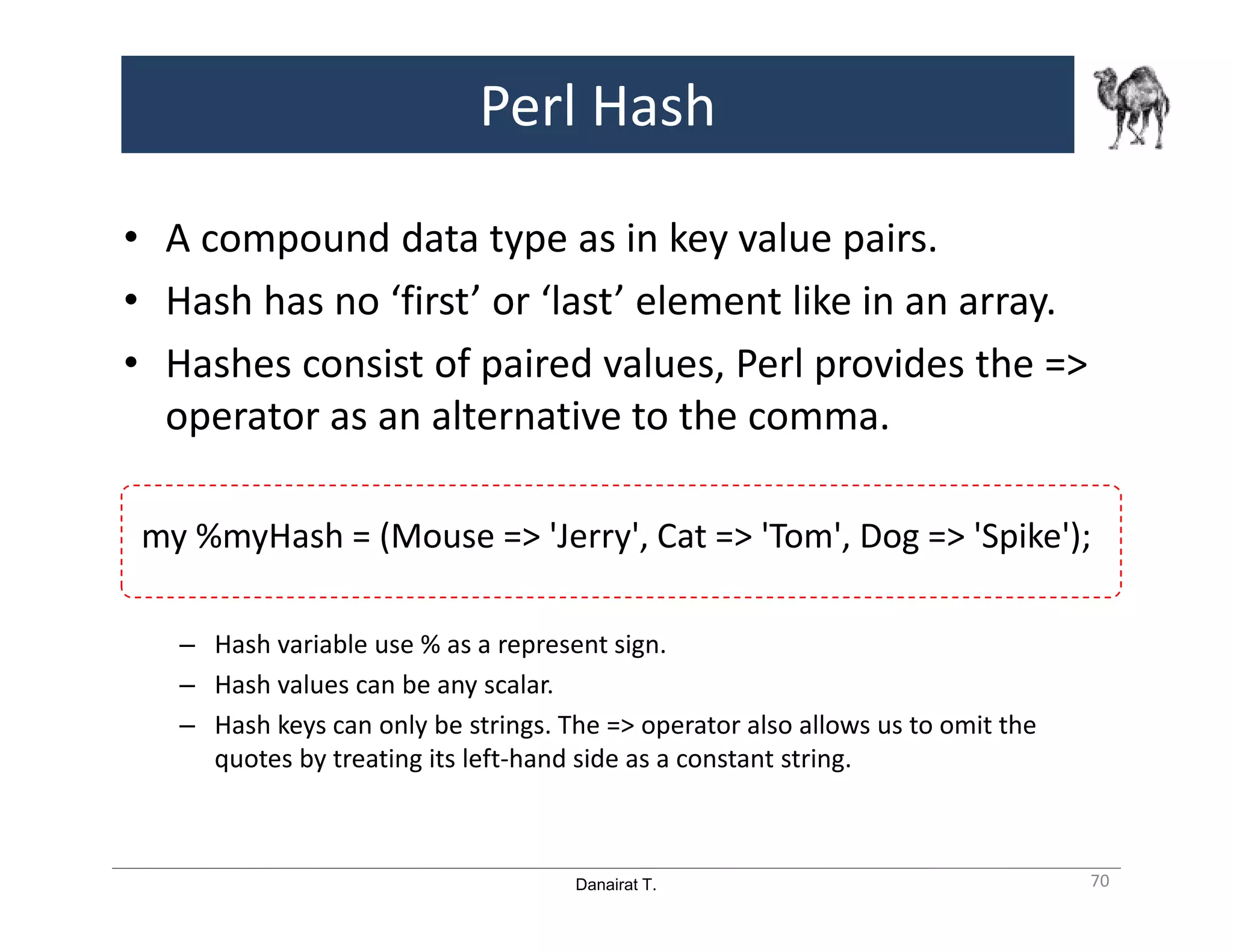 Danairat T.
Perl Hash
• A compound data type as in key value pairs.
• Hash has no ‘first’ or ‘last’ element like in an array.
• Hashes consist of paired values, Perl provides the =>
operator as an alternative to the comma.
my %myHash = (Mouse => 'Jerry', Cat => 'Tom', Dog => 'Spike');
– Hash variable use % as a represent sign.
– Hash values can be any scalar.
– Hash keys can only be strings. The => operator also allows us to omit the
quotes by treating its left-hand side as a constant string.
70
 
