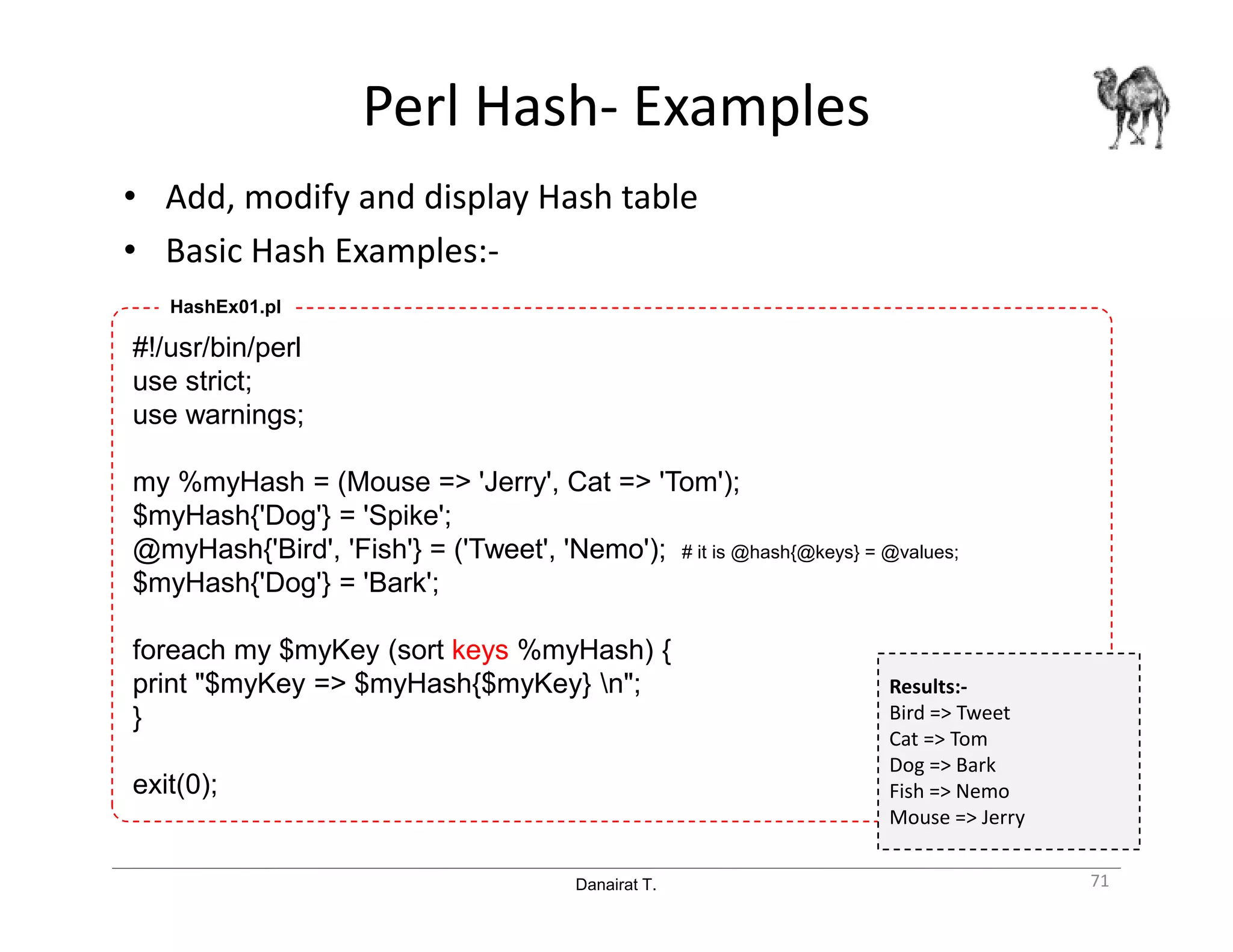 Danairat T.
Perl Hash- Examples
• Add, modify and display Hash table
• Basic Hash Examples:-
71
#!/usr/bin/perl
use strict;
use warnings;
my %myHash = (Mouse => 'Jerry', Cat => 'Tom');
$myHash{'Dog'} = 'Spike';
@myHash{'Bird', 'Fish'} = ('Tweet', 'Nemo'); # it is @hash{@keys} = @values;
$myHash{'Dog'} = 'Bark';
foreach my $myKey (sort keys %myHash) {
print "$myKey => $myHash{$myKey} n";
}
exit(0);
HashEx01.pl
Results:-
Bird => Tweet
Cat => Tom
Dog => Bark
Fish => Nemo
Mouse => Jerry
 
