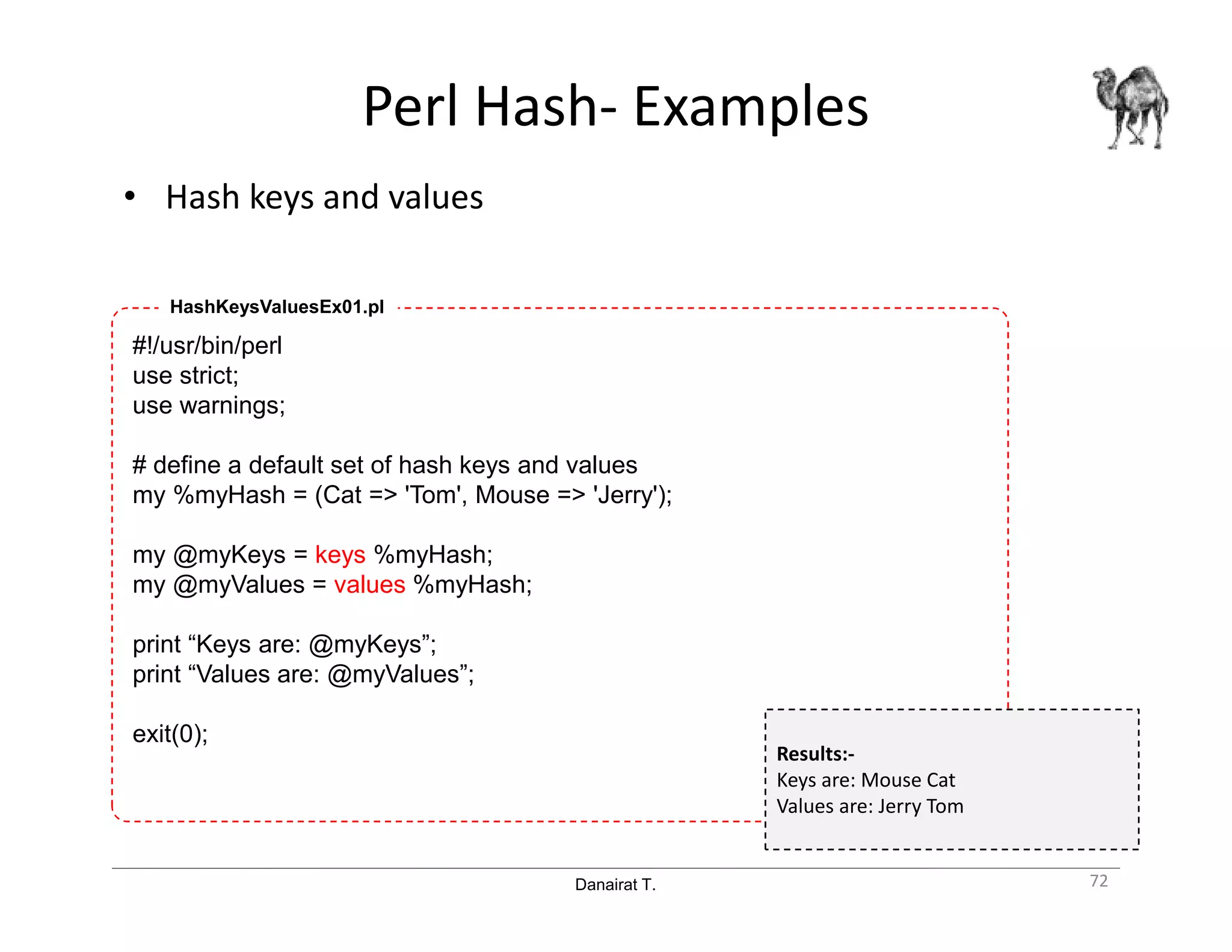 Danairat T.
Perl Hash- Examples
• Hash keys and values
72
#!/usr/bin/perl
use strict;
use warnings;
# define a default set of hash keys and values
my %myHash = (Cat => 'Tom', Mouse => 'Jerry');
my @myKeys = keys %myHash;
my @myValues = values %myHash;
print “Keys are: @myKeys”;
print “Values are: @myValues”;
exit(0);
HashKeysValuesEx01.pl
Results:-
Keys are: Mouse Cat
Values are: Jerry Tom
 