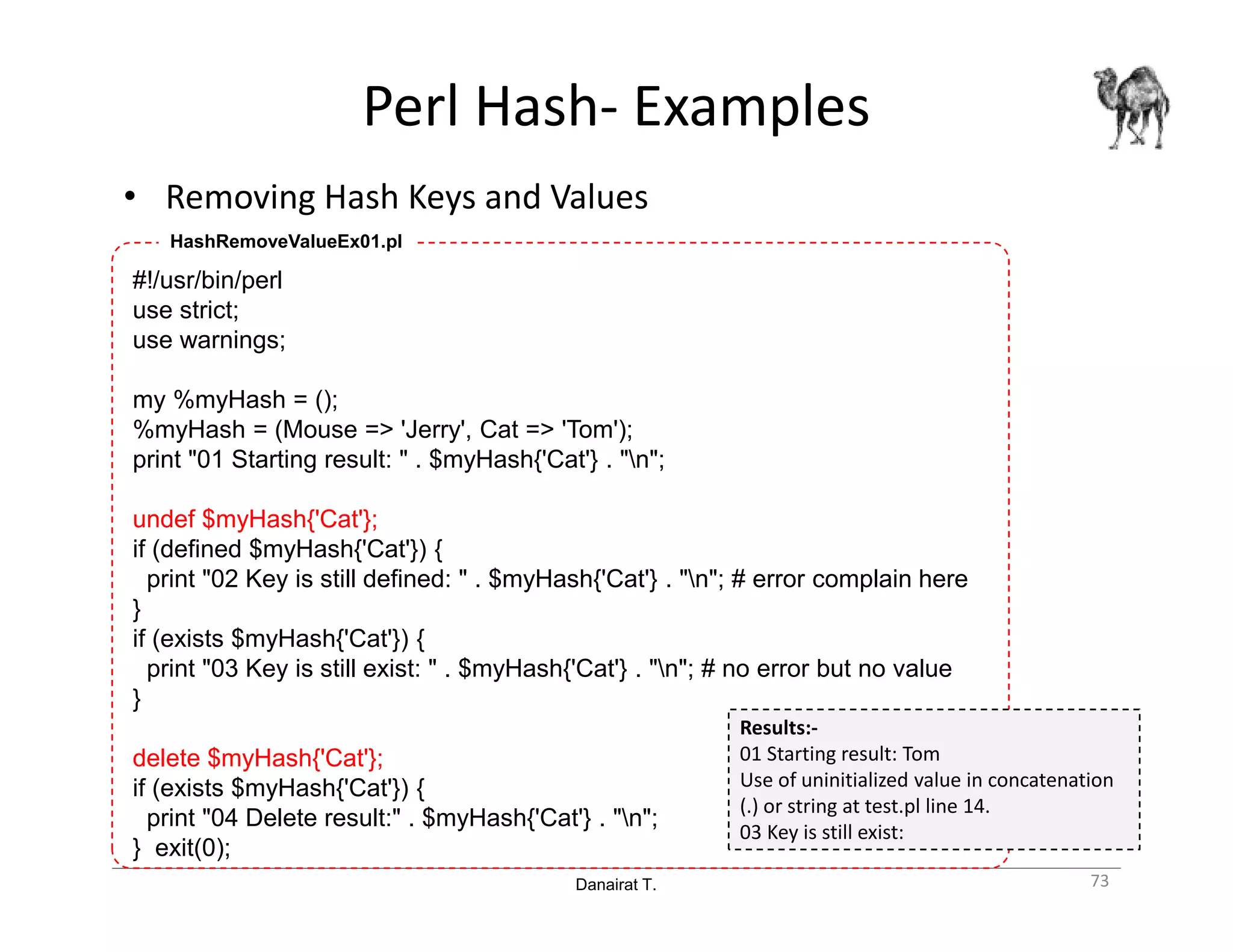 Danairat T.
Perl Hash- Examples
• Removing Hash Keys and Values
73
#!/usr/bin/perl
use strict;
use warnings;
my %myHash = ();
%myHash = (Mouse => 'Jerry', Cat => 'Tom');
print "01 Starting result: " . $myHash{'Cat'} . "n";
undef $myHash{'Cat'};
if (defined $myHash{'Cat'}) {
print "02 Key is still defined: " . $myHash{'Cat'} . "n"; # error complain here
}
if (exists $myHash{'Cat'}) {
print "03 Key is still exist: " . $myHash{'Cat'} . "n"; # no error but no value
}
delete $myHash{'Cat'};
if (exists $myHash{'Cat'}) {
print "04 Delete result:" . $myHash{'Cat'} . "n";
} exit(0);
HashRemoveValueEx01.pl
Results:-
01 Starting result: Tom
Use of uninitialized value in concatenation
(.) or string at test.pl line 14.
03 Key is still exist:
 