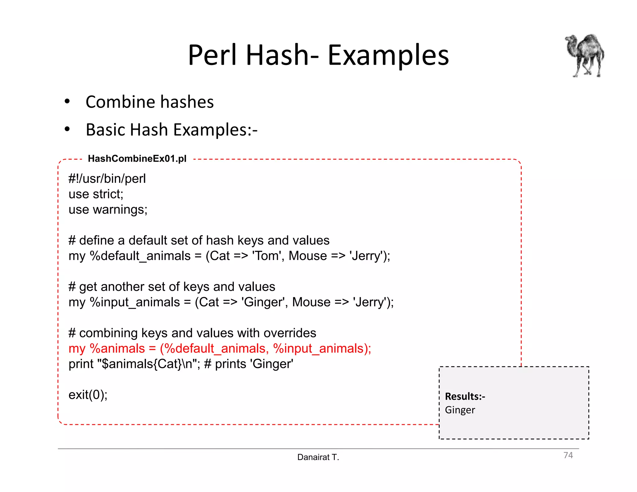 Danairat T.
Perl Hash- Examples
• Combine hashes
• Basic Hash Examples:-
74
#!/usr/bin/perl
use strict;
use warnings;
# define a default set of hash keys and values
my %default_animals = (Cat => 'Tom', Mouse => 'Jerry');
# get another set of keys and values
my %input_animals = (Cat => 'Ginger', Mouse => 'Jerry');
# combining keys and values with overrides
my %animals = (%default_animals, %input_animals);
print "$animals{Cat}n"; # prints 'Ginger'
exit(0);
HashCombineEx01.pl
Results:-
Ginger
 