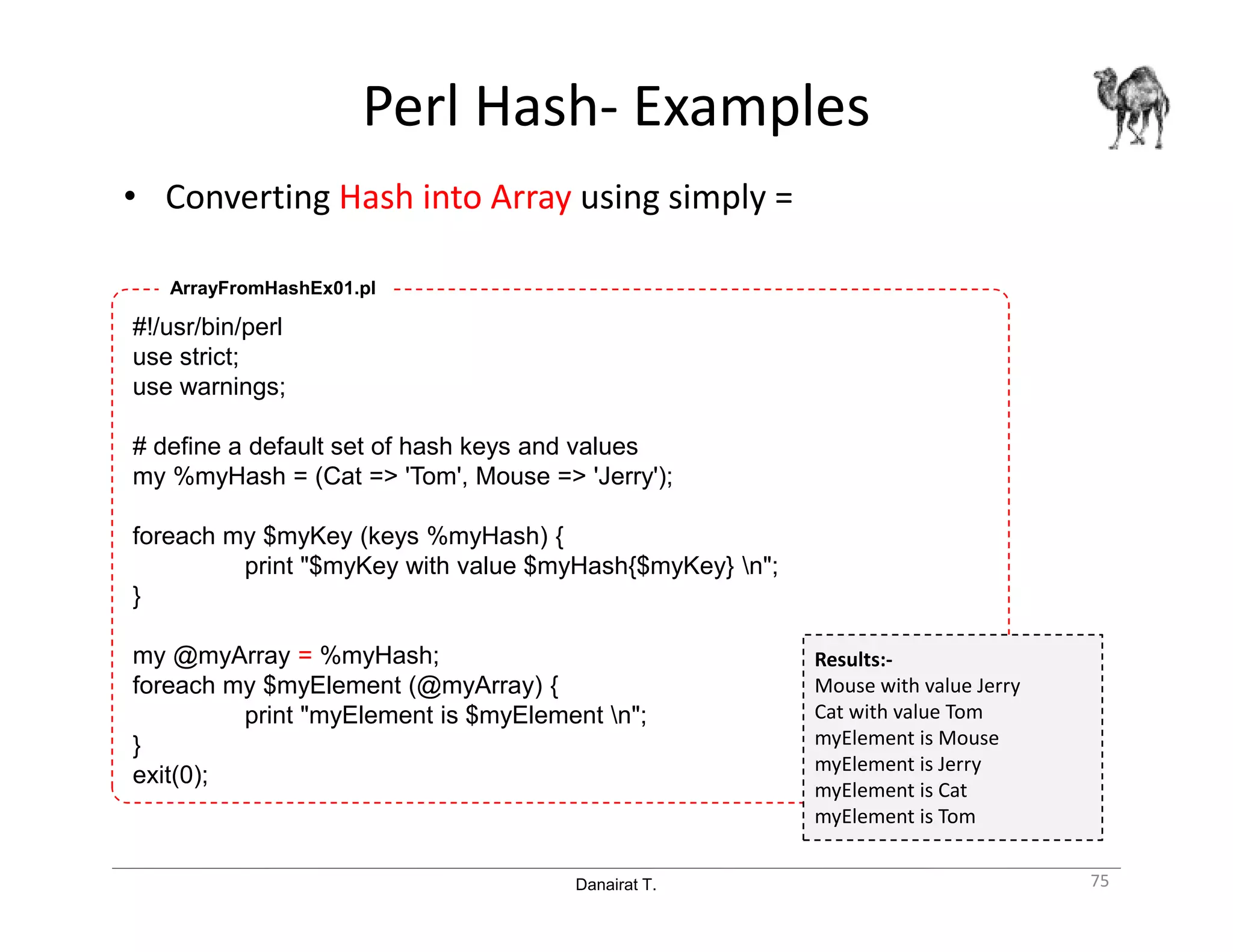 Danairat T.
Perl Hash- Examples
• Converting Hash into Array using simply =
75
#!/usr/bin/perl
use strict;
use warnings;
# define a default set of hash keys and values
my %myHash = (Cat => 'Tom', Mouse => 'Jerry');
foreach my $myKey (keys %myHash) {
print "$myKey with value $myHash{$myKey} n";
}
my @myArray = %myHash;
foreach my $myElement (@myArray) {
print "myElement is $myElement n";
}
exit(0);
ArrayFromHashEx01.pl
Results:-
Mouse with value Jerry
Cat with value Tom
myElement is Mouse
myElement is Jerry
myElement is Cat
myElement is Tom
 