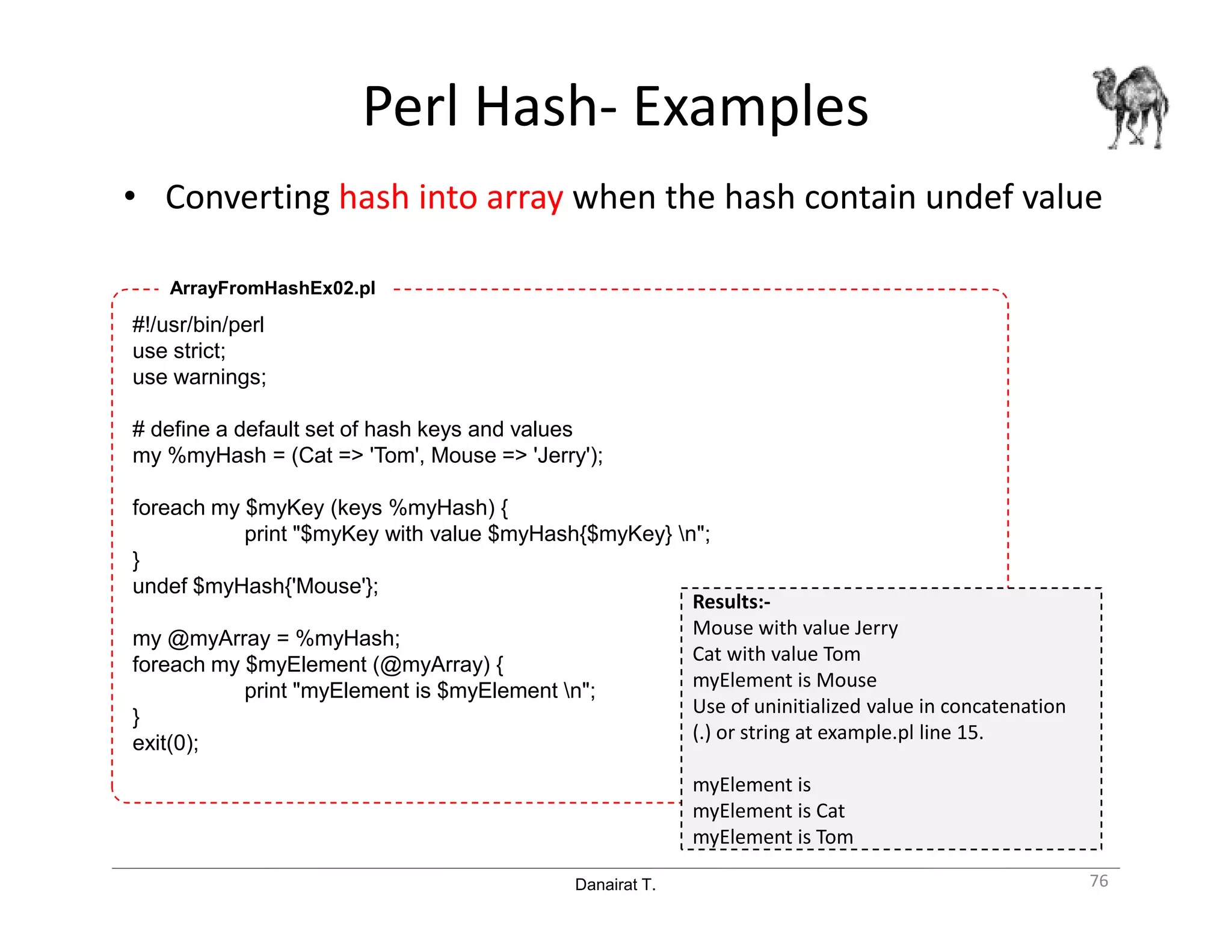 Danairat T.
Perl Hash- Examples
• Converting hash into array when the hash contain undef value
76
#!/usr/bin/perl
use strict;
use warnings;
# define a default set of hash keys and values
my %myHash = (Cat => 'Tom', Mouse => 'Jerry');
foreach my $myKey (keys %myHash) {
print "$myKey with value $myHash{$myKey} n";
}
undef $myHash{'Mouse'};
my @myArray = %myHash;
foreach my $myElement (@myArray) {
print "myElement is $myElement n";
}
exit(0);
ArrayFromHashEx02.pl
Results:-
Mouse with value Jerry
Cat with value Tom
myElement is Mouse
Use of uninitialized value in concatenation
(.) or string at example.pl line 15.
myElement is
myElement is Cat
myElement is Tom
 