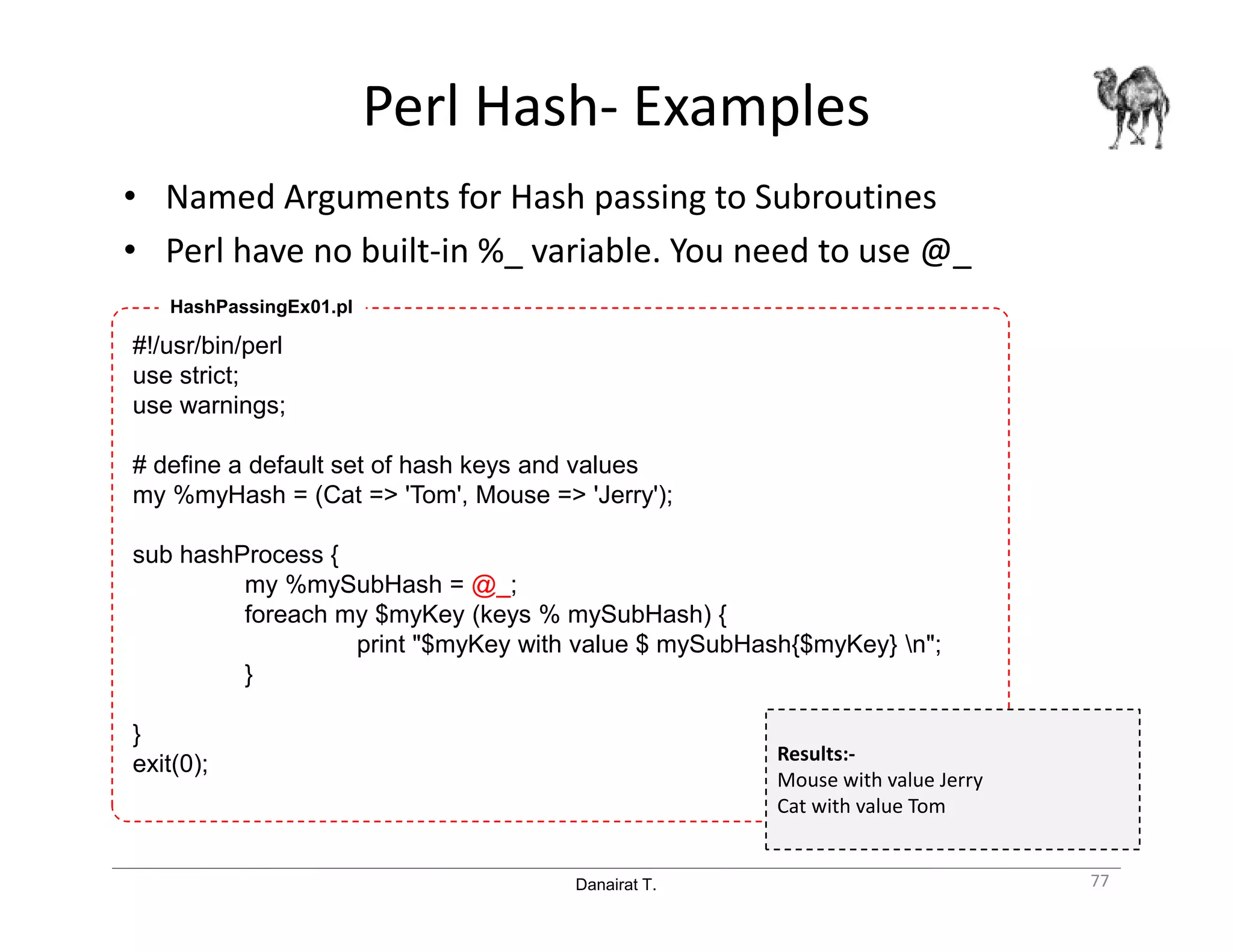 Danairat T.
Perl Hash- Examples
• Named Arguments for Hash passing to Subroutines
• Perl have no built-in %_ variable. You need to use @_
77
#!/usr/bin/perl
use strict;
use warnings;
# define a default set of hash keys and values
my %myHash = (Cat => 'Tom', Mouse => 'Jerry');
sub hashProcess {
my %mySubHash = @_;
foreach my $myKey (keys % mySubHash) {
print "$myKey with value $ mySubHash{$myKey} n";
}
}
exit(0);
HashPassingEx01.pl
Results:-
Mouse with value Jerry
Cat with value Tom
 