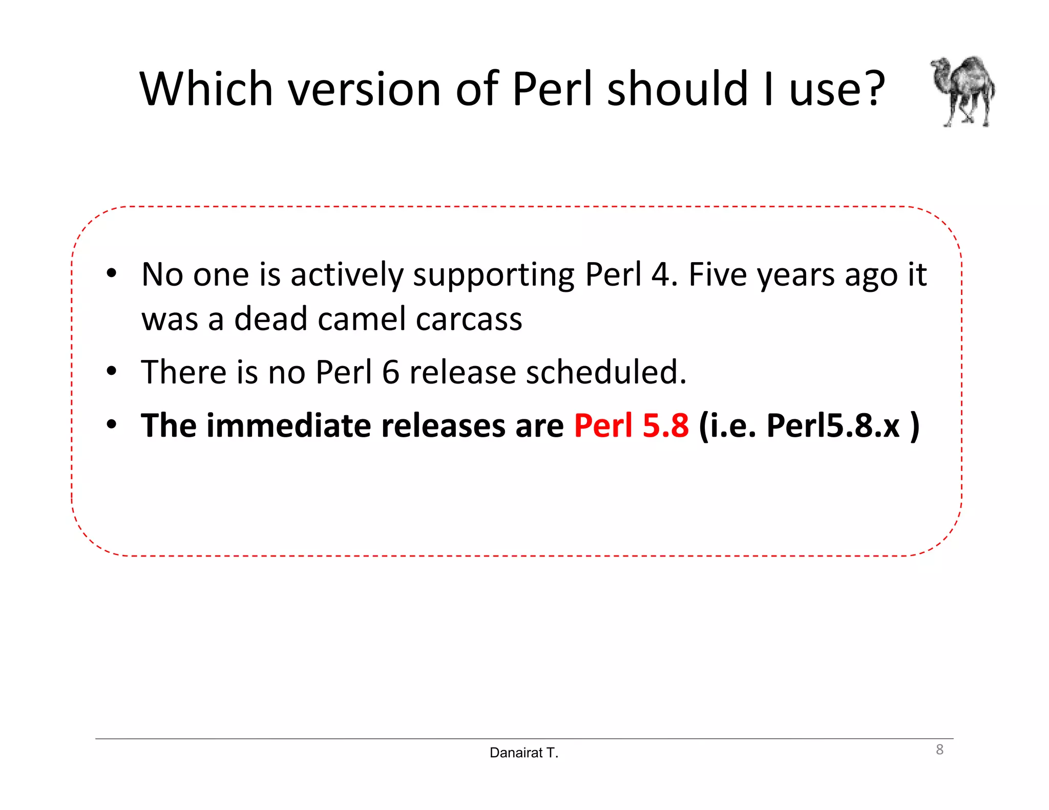 Danairat T.
Which version of Perl should I use?
• No one is actively supporting Perl 4. Five years ago it
was a dead camel carcass
• There is no Perl 6 release scheduled.
• The immediate releases are Perl 5.8 (i.e. Perl5.8.x )
8
 