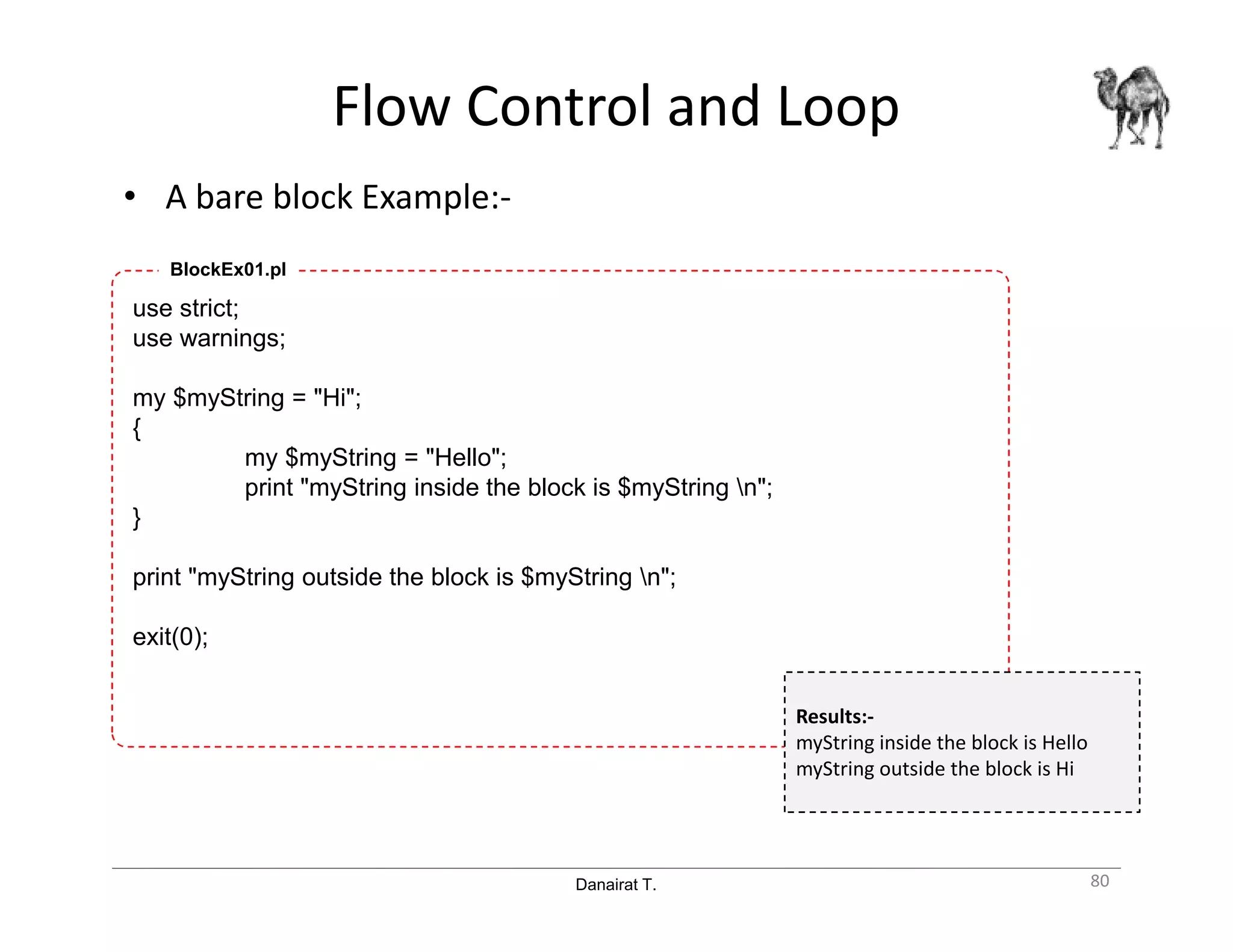 Danairat T.
Flow Control and Loop
• A bare block Example:-
80
use strict;
use warnings;
my $myString = "Hi";
{
my $myString = "Hello";
print "myString inside the block is $myString n";
}
print "myString outside the block is $myString n";
exit(0);
BlockEx01.pl
Results:-
myString inside the block is Hello
myString outside the block is Hi
 