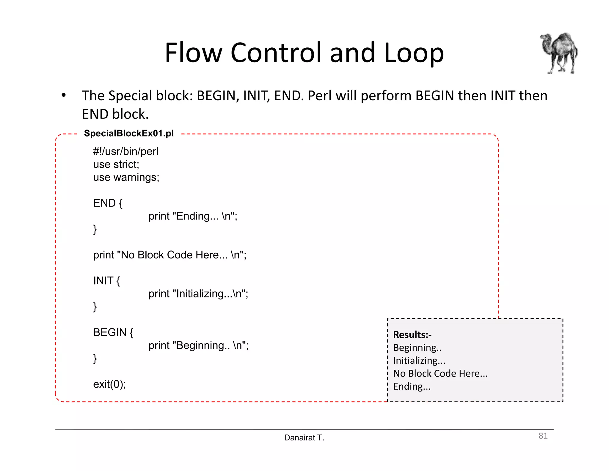 Danairat T.
Flow Control and Loop
• The Special block: BEGIN, INIT, END. Perl will perform BEGIN then INIT then
END block.
81
#!/usr/bin/perl
use strict;
use warnings;
END {
print "Ending... n";
}
print "No Block Code Here... n";
INIT {
print "Initializing...n";
}
BEGIN {
print "Beginning.. n";
}
exit(0);
SpecialBlockEx01.pl
Results:-
Beginning..
Initializing...
No Block Code Here...
Ending...
 