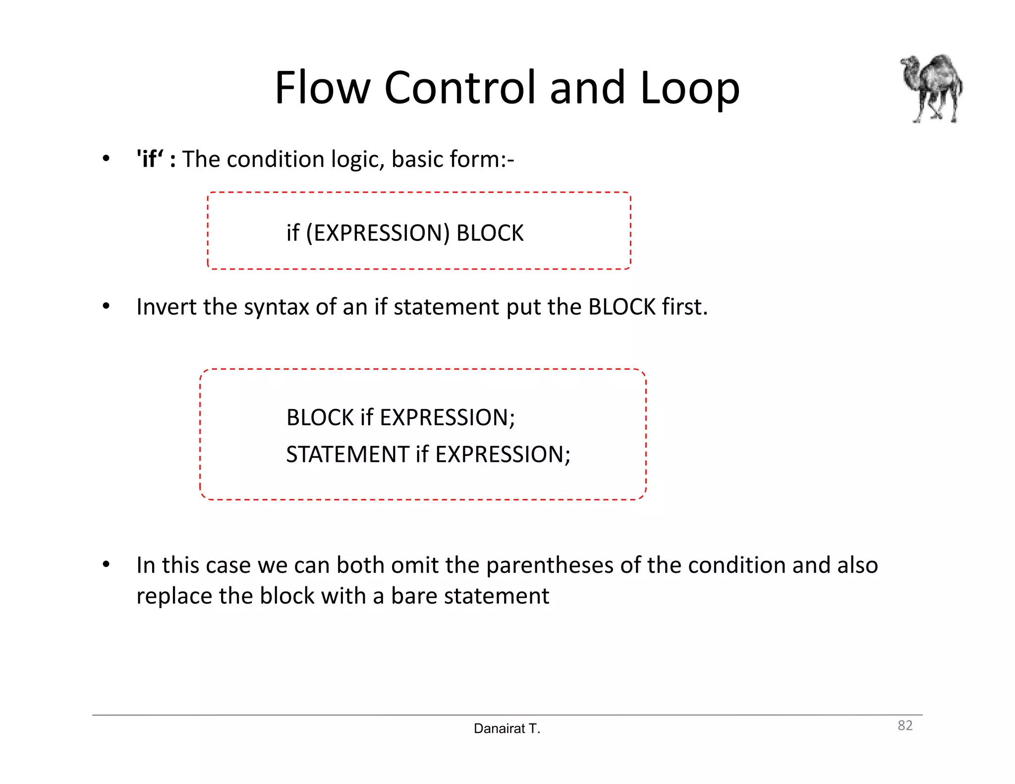 Danairat T.
Flow Control and Loop
• 'if‘ : The condition logic, basic form:-
if (EXPRESSION) BLOCK
• Invert the syntax of an if statement put the BLOCK first.
BLOCK if EXPRESSION;
STATEMENT if EXPRESSION;
• In this case we can both omit the parentheses of the condition and also
replace the block with a bare statement
82
 