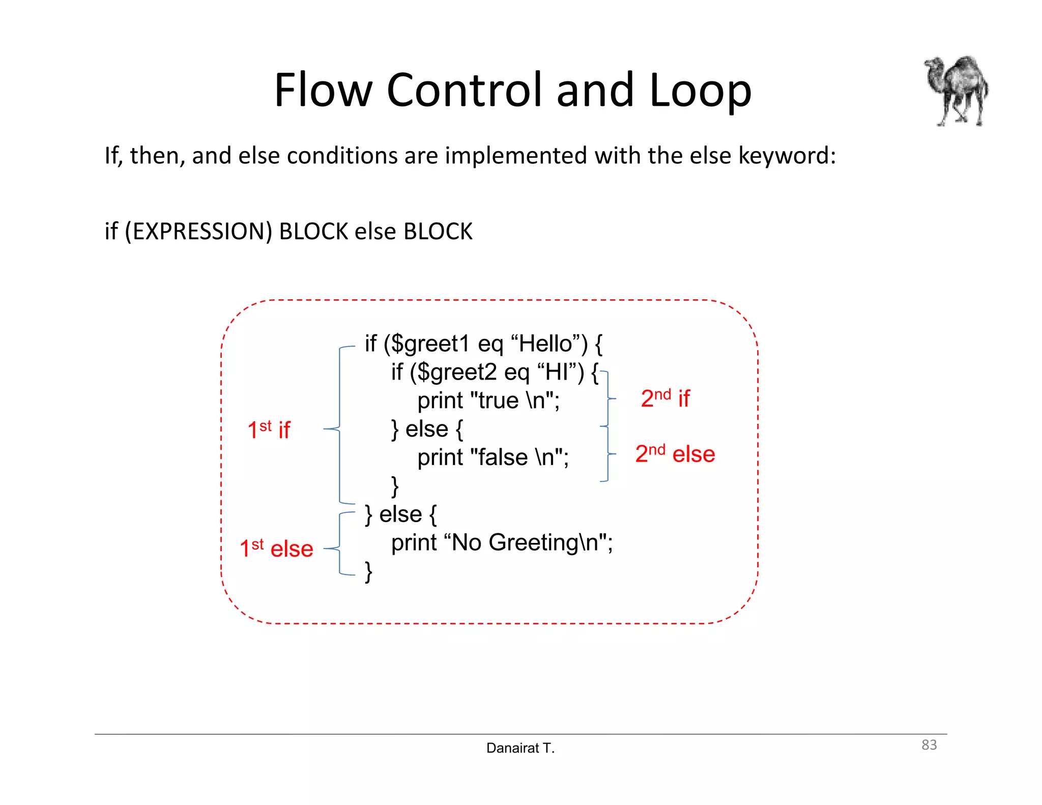 Danairat T.
Flow Control and Loop
If, then, and else conditions are implemented with the else keyword:
if (EXPRESSION) BLOCK else BLOCK
83
if ($greet1 eq “Hello”) {
if ($greet2 eq “HI”) {
print "true n";
} else {
print "false n";
}
} else {
print “No Greetingn";
}
1st if
1st else
2nd if
2nd else
 