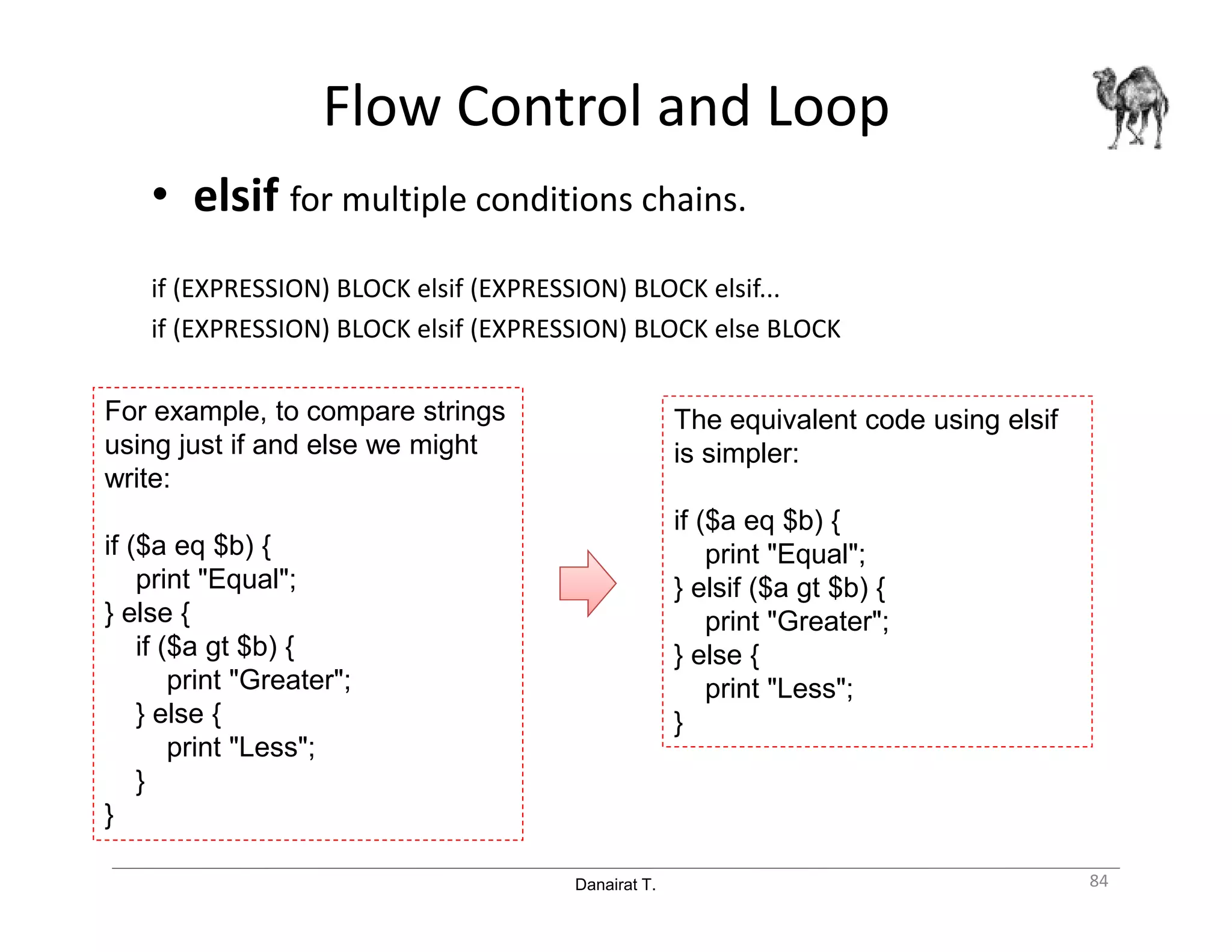 Danairat T.
Flow Control and Loop
• elsif for multiple conditions chains.
if (EXPRESSION) BLOCK elsif (EXPRESSION) BLOCK elsif...
if (EXPRESSION) BLOCK elsif (EXPRESSION) BLOCK else BLOCK
84
The equivalent code using elsif
is simpler:
if ($a eq $b) {
print "Equal";
} elsif ($a gt $b) {
print "Greater";
} else {
print "Less";
}
For example, to compare strings
using just if and else we might
write:
if ($a eq $b) {
print "Equal";
} else {
if ($a gt $b) {
print "Greater";
} else {
print "Less";
}
}
 