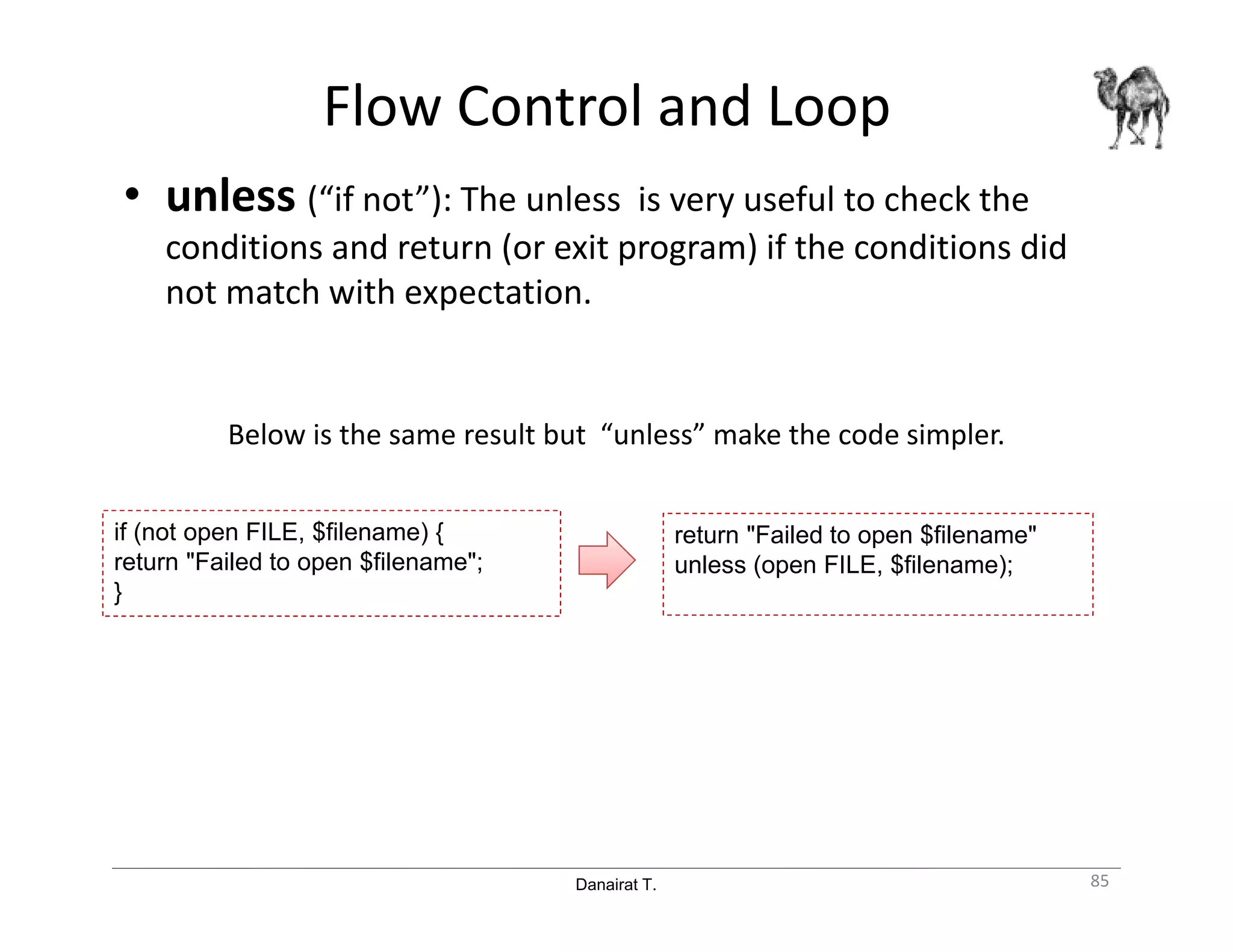 Danairat T.
Flow Control and Loop
• unless (“if not”): The unless is very useful to check the
conditions and return (or exit program) if the conditions did
not match with expectation.
Below is the same result but “unless” make the code simpler.
85
if (not open FILE, $filename) {
return "Failed to open $filename";
}
return "Failed to open $filename"
unless (open FILE, $filename);
 