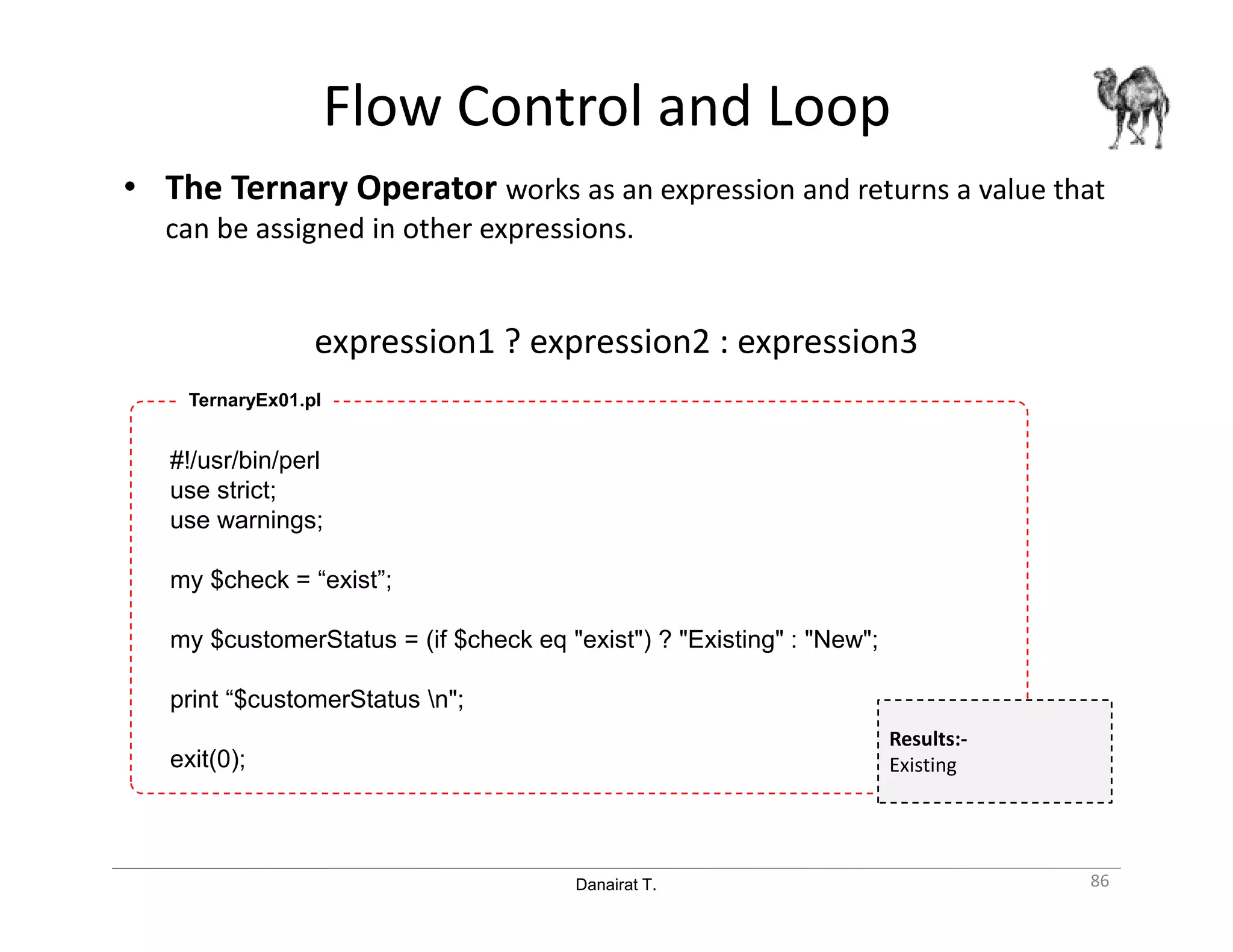 Danairat T.
Flow Control and Loop
• The Ternary Operator works as an expression and returns a value that
can be assigned in other expressions.
expression1 ? expression2 : expression3
86
#!/usr/bin/perl
use strict;
use warnings;
my $check = “exist”;
my $customerStatus = (if $check eq "exist") ? "Existing" : "New";
print “$customerStatus n";
exit(0);
TernaryEx01.pl
Results:-
Existing
 