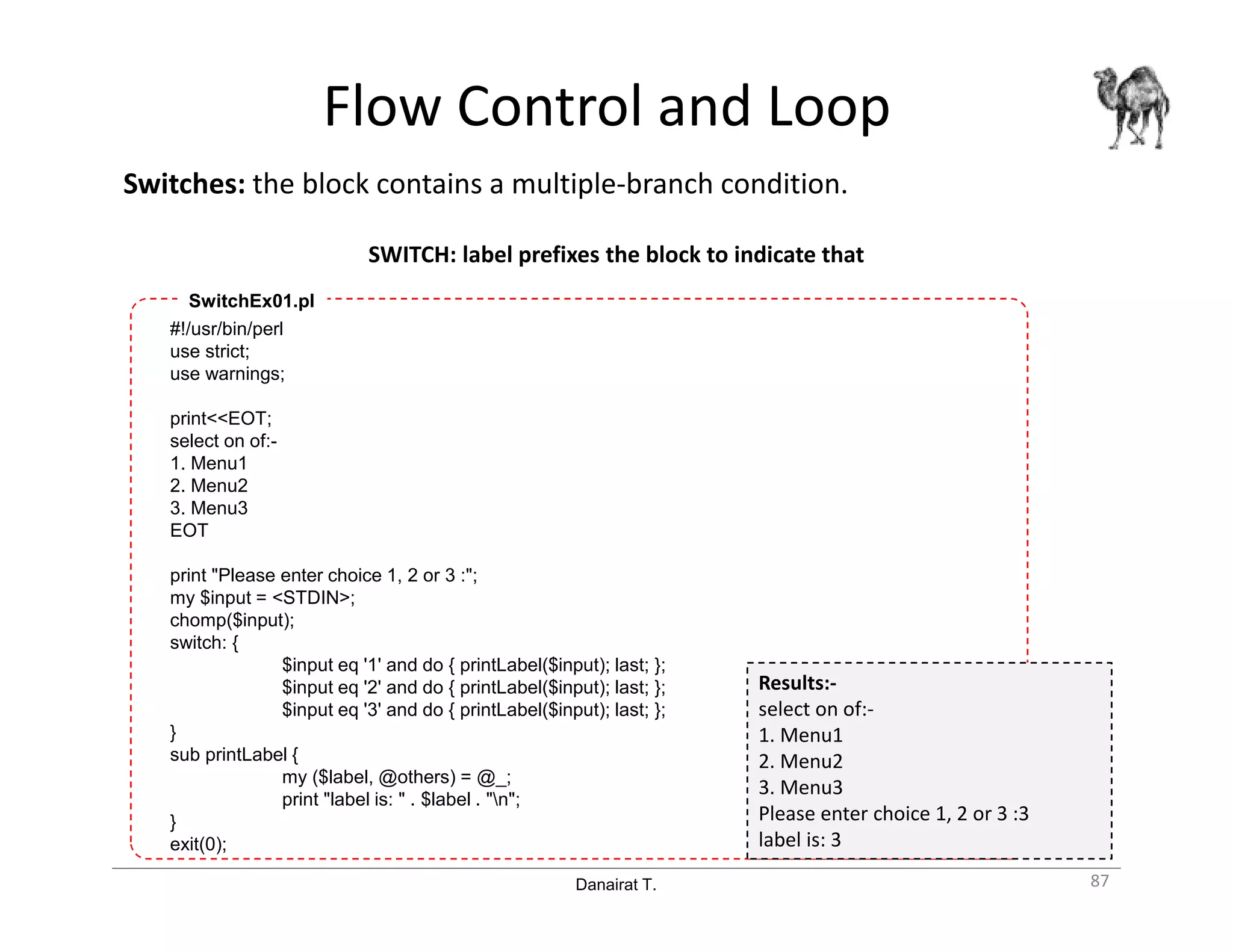 Danairat T.
Flow Control and Loop
Switches: the block contains a multiple-branch condition.
SWITCH: label prefixes the block to indicate that
87
#!/usr/bin/perl
use strict;
use warnings;
print<<EOT;
select on of:-
1. Menu1
2. Menu2
3. Menu3
EOT
print "Please enter choice 1, 2 or 3 :";
my $input = <STDIN>;
chomp($input);
switch: {
$input eq '1' and do { printLabel($input); last; };
$input eq '2' and do { printLabel($input); last; };
$input eq '3' and do { printLabel($input); last; };
}
sub printLabel {
my ($label, @others) = @_;
print "label is: " . $label . "n";
}
exit(0);
SwitchEx01.pl
Results:-
select on of:-
1. Menu1
2. Menu2
3. Menu3
Please enter choice 1, 2 or 3 :3
label is: 3
 
