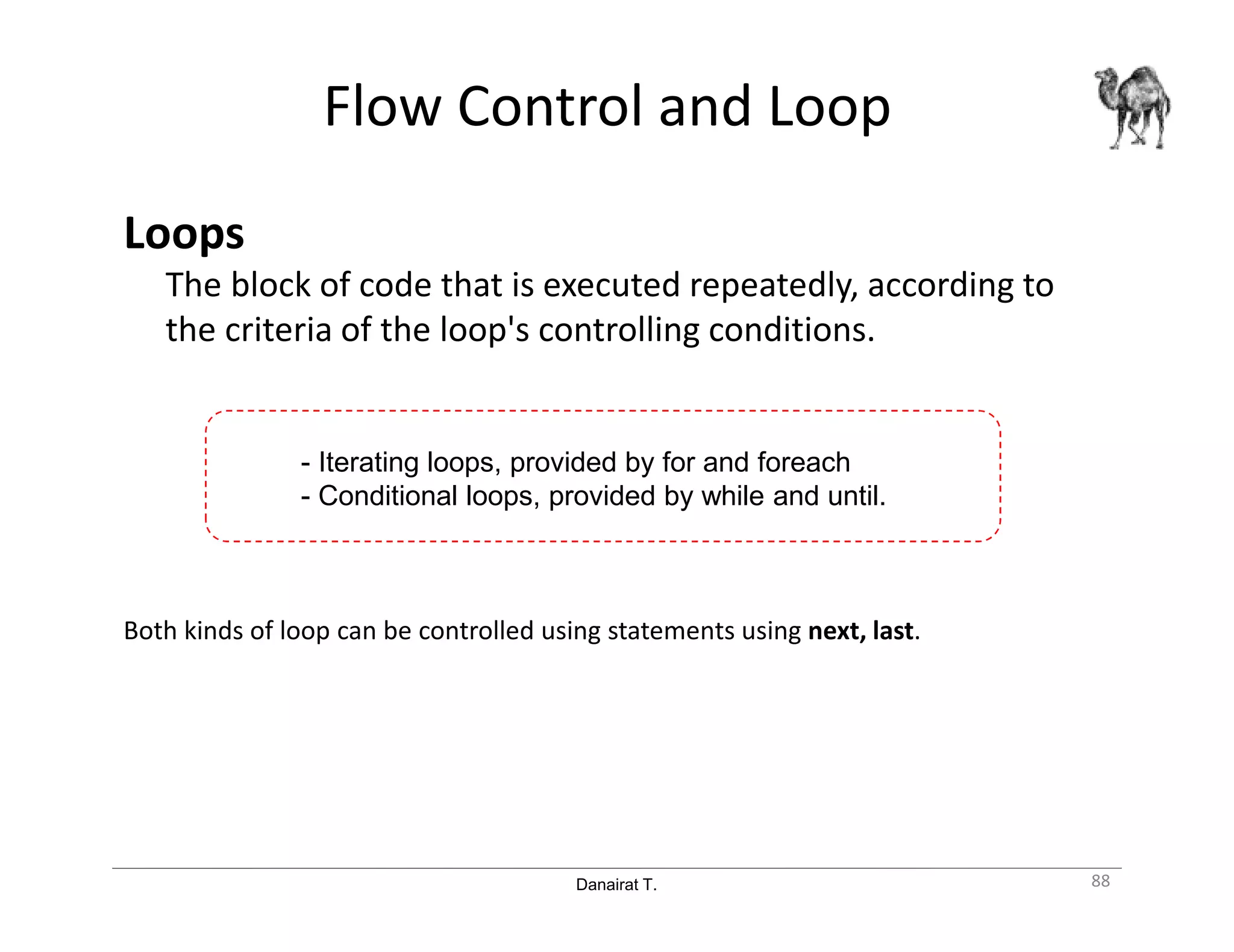 Danairat T.
Flow Control and Loop
Loops
The block of code that is executed repeatedly, according to
the criteria of the loop's controlling conditions.
Both kinds of loop can be controlled using statements using next, last.
88
- Iterating loops, provided by for and foreach
- Conditional loops, provided by while and until.
 