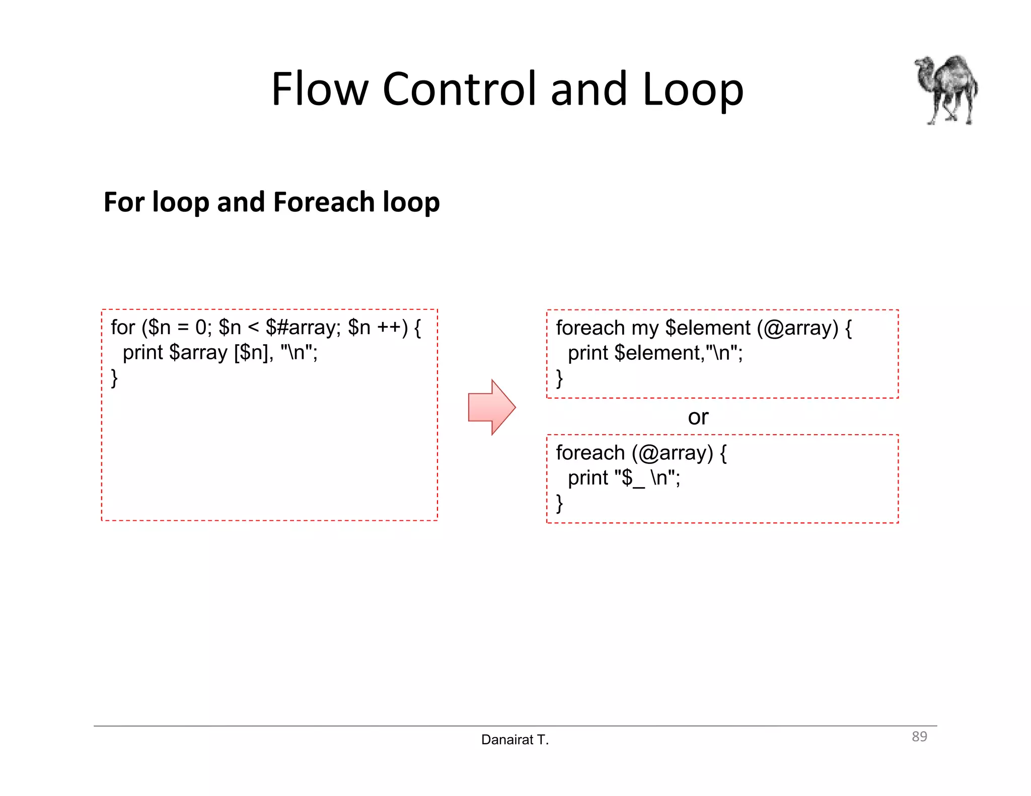 Danairat T.
Flow Control and Loop
For loop and Foreach loop
89
foreach (@array) {
print "$_ n";
}
foreach my $element (@array) {
print $element,"n";
}
for ($n = 0; $n < $#array; $n ++) {
print $array [$n], "n";
}
or
 