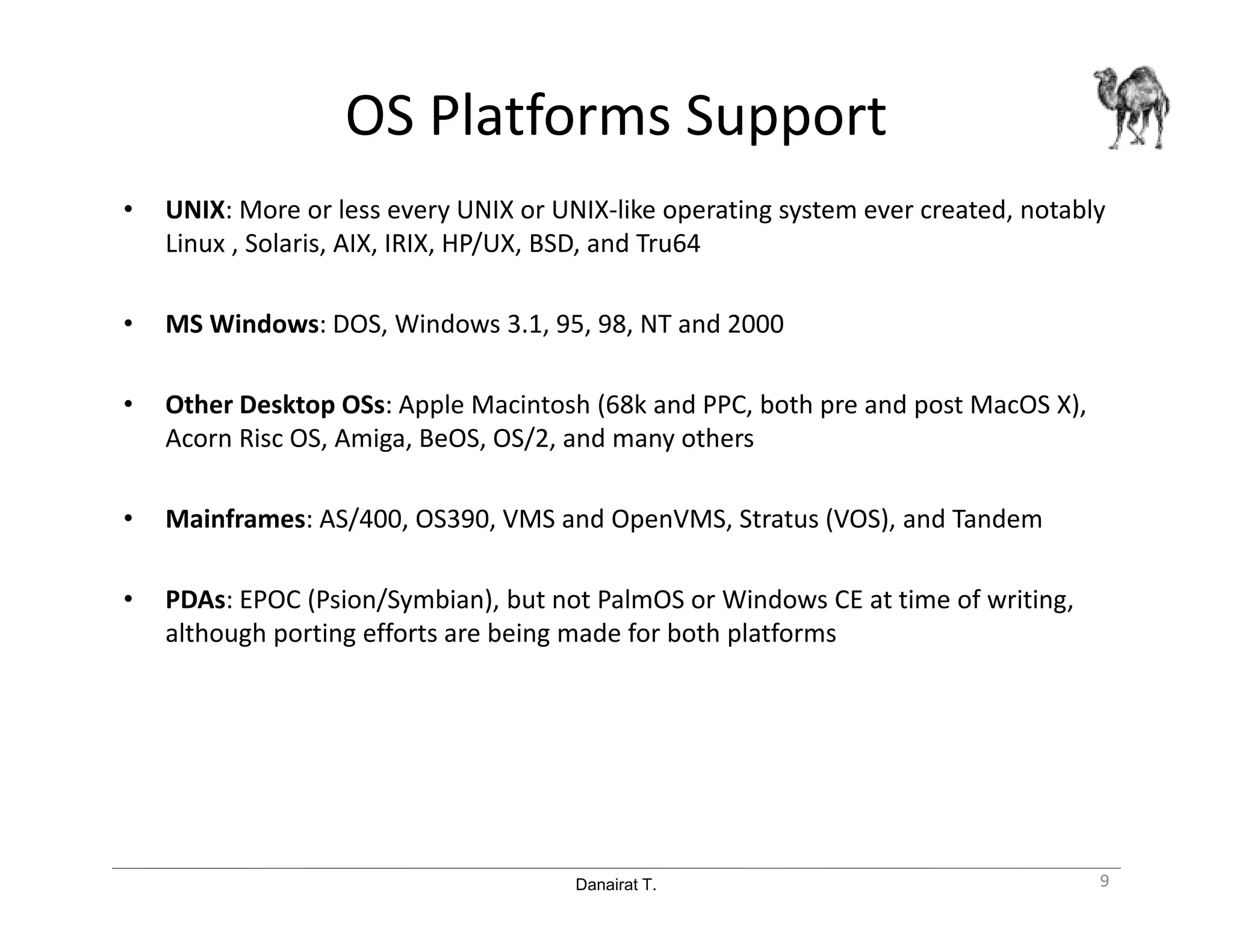 Danairat T.
OS Platforms Support
• UNIX: More or less every UNIX or UNIX-like operating system ever created, notably
Linux , Solaris, AIX, IRIX, HP/UX, BSD, and Tru64
• MS Windows: DOS, Windows 3.1, 95, 98, NT and 2000
• Other Desktop OSs: Apple Macintosh (68k and PPC, both pre and post MacOS X),
Acorn Risc OS, Amiga, BeOS, OS/2, and many others
• Mainframes: AS/400, OS390, VMS and OpenVMS, Stratus (VOS), and Tandem
• PDAs: EPOC (Psion/Symbian), but not PalmOS or Windows CE at time of writing,
although porting efforts are being made for both platforms
9
 