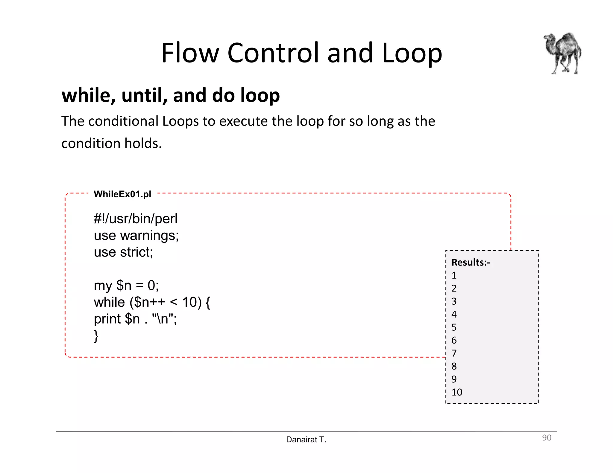 Danairat T.
Flow Control and Loop
while, until, and do loop
The conditional Loops to execute the loop for so long as the
condition holds.
90
#!/usr/bin/perl
use warnings;
use strict;
my $n = 0;
while ($n++ < 10) {
print $n . "n";
}
WhileEx01.pl
Results:-
1
2
3
4
5
6
7
8
9
10
 
