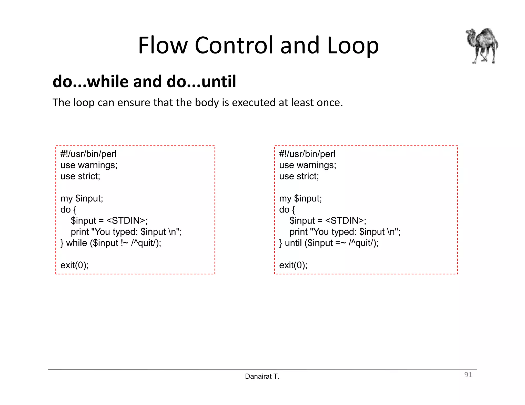 Danairat T.
Flow Control and Loop
do...while and do...until
The loop can ensure that the body is executed at least once.
91
#!/usr/bin/perl
use warnings;
use strict;
my $input;
do {
$input = <STDIN>;
print "You typed: $input n";
} while ($input !~ /^quit/);
exit(0);
#!/usr/bin/perl
use warnings;
use strict;
my $input;
do {
$input = <STDIN>;
print "You typed: $input n";
} until ($input =~ /^quit/);
exit(0);
 
