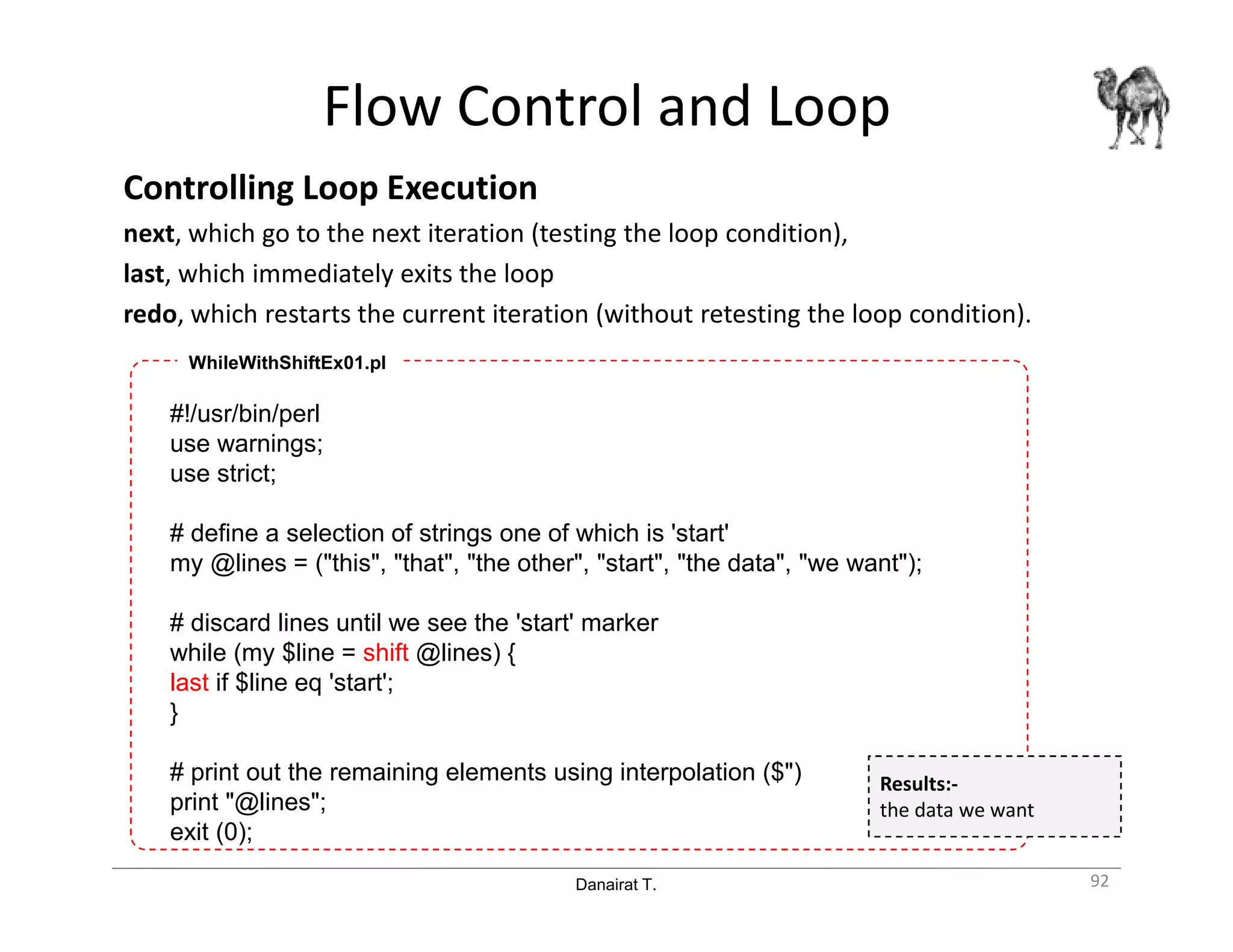 Danairat T.
Flow Control and Loop
Controlling Loop Execution
next, which go to the next iteration (testing the loop condition),
last, which immediately exits the loop
redo, which restarts the current iteration (without retesting the loop condition).
92
#!/usr/bin/perl
use warnings;
use strict;
# define a selection of strings one of which is 'start'
my @lines = ("this", "that", "the other", "start", "the data", "we want");
# discard lines until we see the 'start' marker
while (my $line = shift @lines) {
last if $line eq 'start';
}
# print out the remaining elements using interpolation ($")
print "@lines";
exit (0);
WhileWithShiftEx01.pl
Results:-
the data we want
 